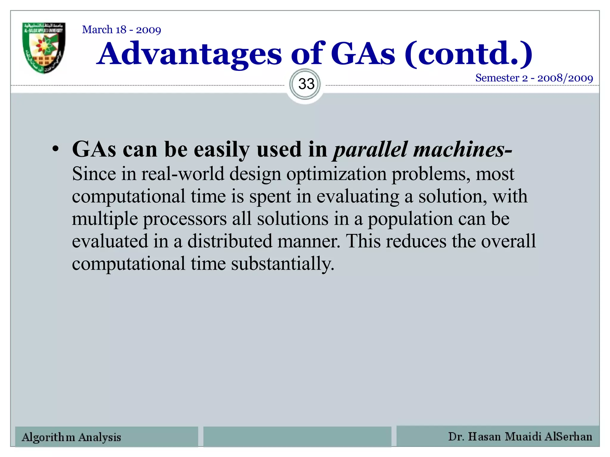 Advantages of GAs (contd.) GAs can be easily used in  parallel machines-   Since in real-world design optimization problems, most computational time is spent in evaluating a solution, with multiple processors all solutions in a population can be evaluated in a distributed manner. This reduces the overall computational time substantially. Semester 2 - 2008/2009 March 18 - 2009 