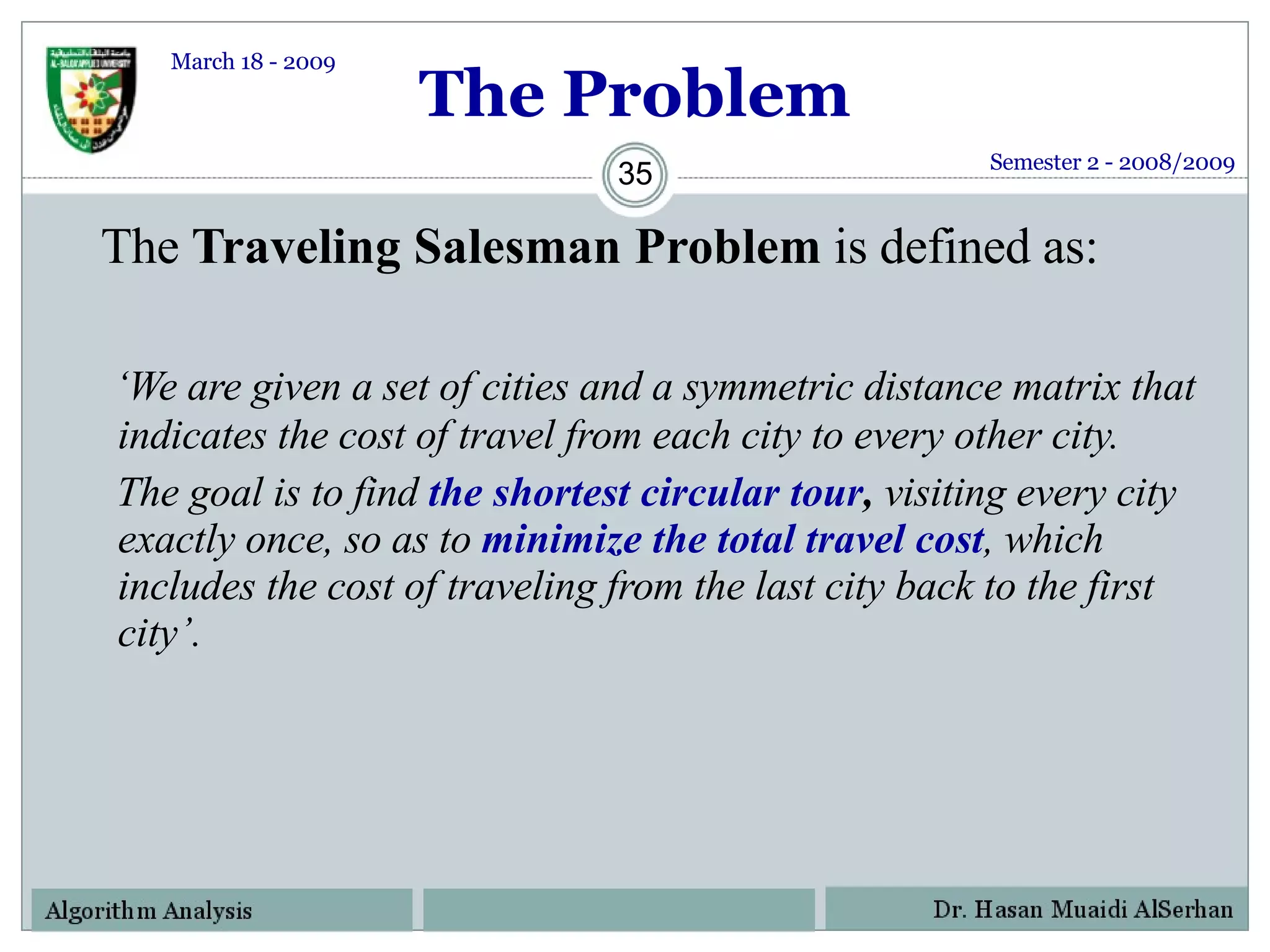 The Problem The  Traveling Salesman Problem  is defined as:   ‘ We are given a set of cities and a symmetric distance matrix that indicates the cost of travel from each city to every other city.  The goal is to find  the shortest circular tour ,  visiting every city exactly once, so as to  minimize the total travel cost , which includes the cost of traveling from the last city back to the first city’. Semester 2 - 2008/2009 March 18 - 2009 