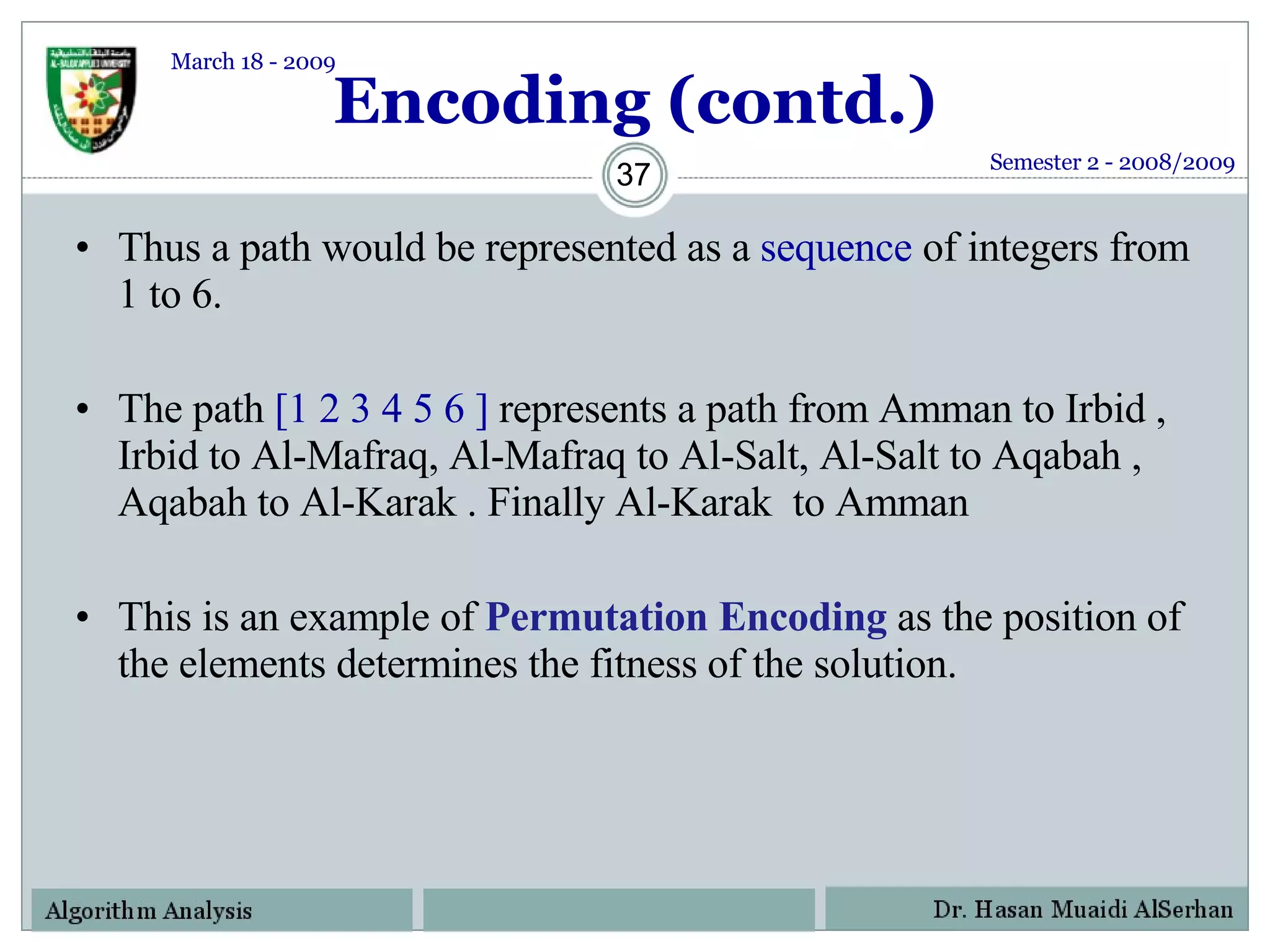 Encoding (contd.) Thus a path would be represented as a  sequence  of integers from 1 to 6. The path  [1 2 3 4 5 6 ]  represents a path from  Amman  to  Irbid  ,  Irbid  to  Al-Mafraq,   Al-Mafraq  to  Al-Salt ,  Al-Salt  to  Aqabah  ,  Aqabah  to  Al-Karak  . Finally  Al-Karak  to  Amman  This is an example of  Permutation Encoding   as the position of the elements determines the fitness of the solution. Semester 2 - 2008/2009 March 18 - 2009 