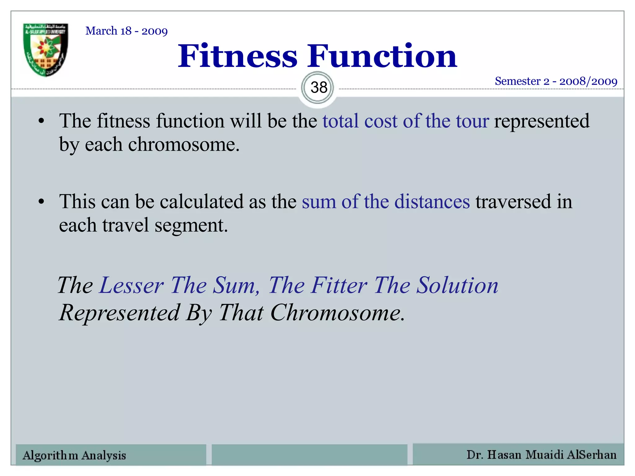 Fitness Function The fitness function will be the  total cost of the tour  represented by each chromosome. This can be calculated as the  sum of the distances  traversed in each travel segment.  The  Lesser The Sum, The Fitter The Solution  Represented By That Chromosome. Semester 2 - 2008/2009 March 18 - 2009 