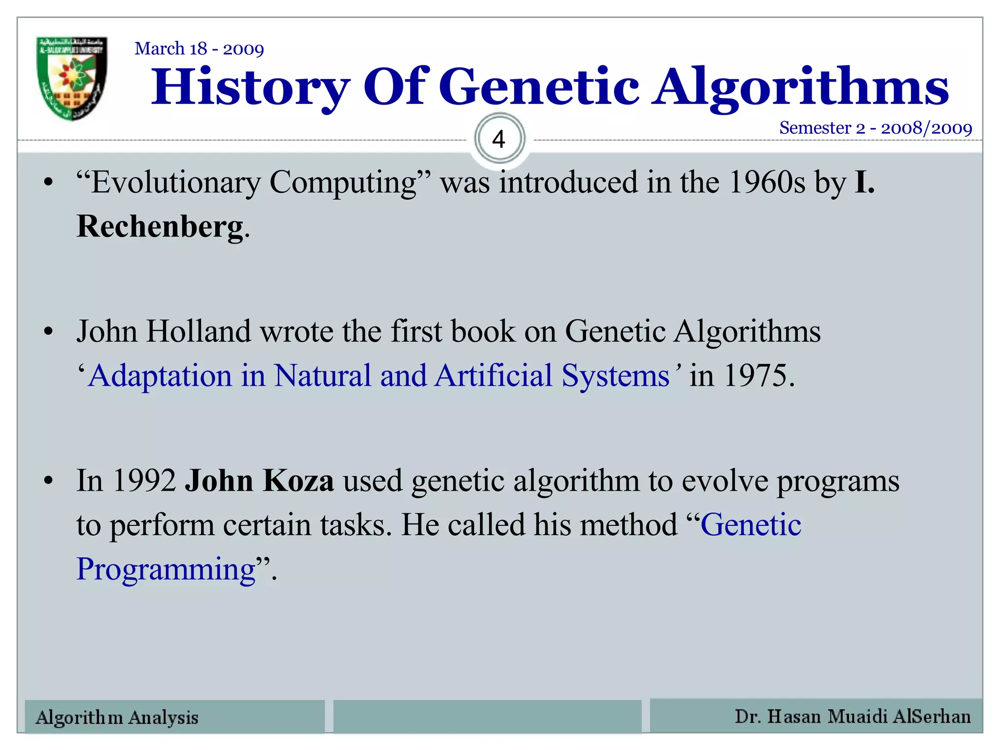 History Of Genetic Algorithms “ Evolutionary Computing” was introduced in the 1960s by  I. Rechenberg . John Holland wrote the first book on Genetic Algorithms ‘ Adaptation in Natural and Artificial Systems ’  in 1975.  In 1992  John Koza  used genetic algorithm to evolve programs to perform certain tasks. He called his method “ Genetic Programming ”. Semester 2 - 2008/2009 March 18 - 2009 