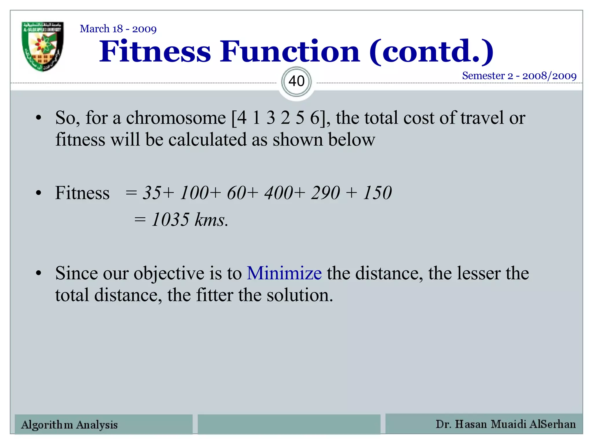 Fitness Function (contd.) So, for a chromosome [4 1 3 2 5 6], the total cost of travel or fitness will be calculated as shown below Fitness  = 35+ 100+ 60+ 400+ 290 + 150   = 1035 kms. Since our objective is to  Minimize  the distance, the lesser the total distance, the fitter the solution. Semester 2 - 2008/2009 March 18 - 2009 