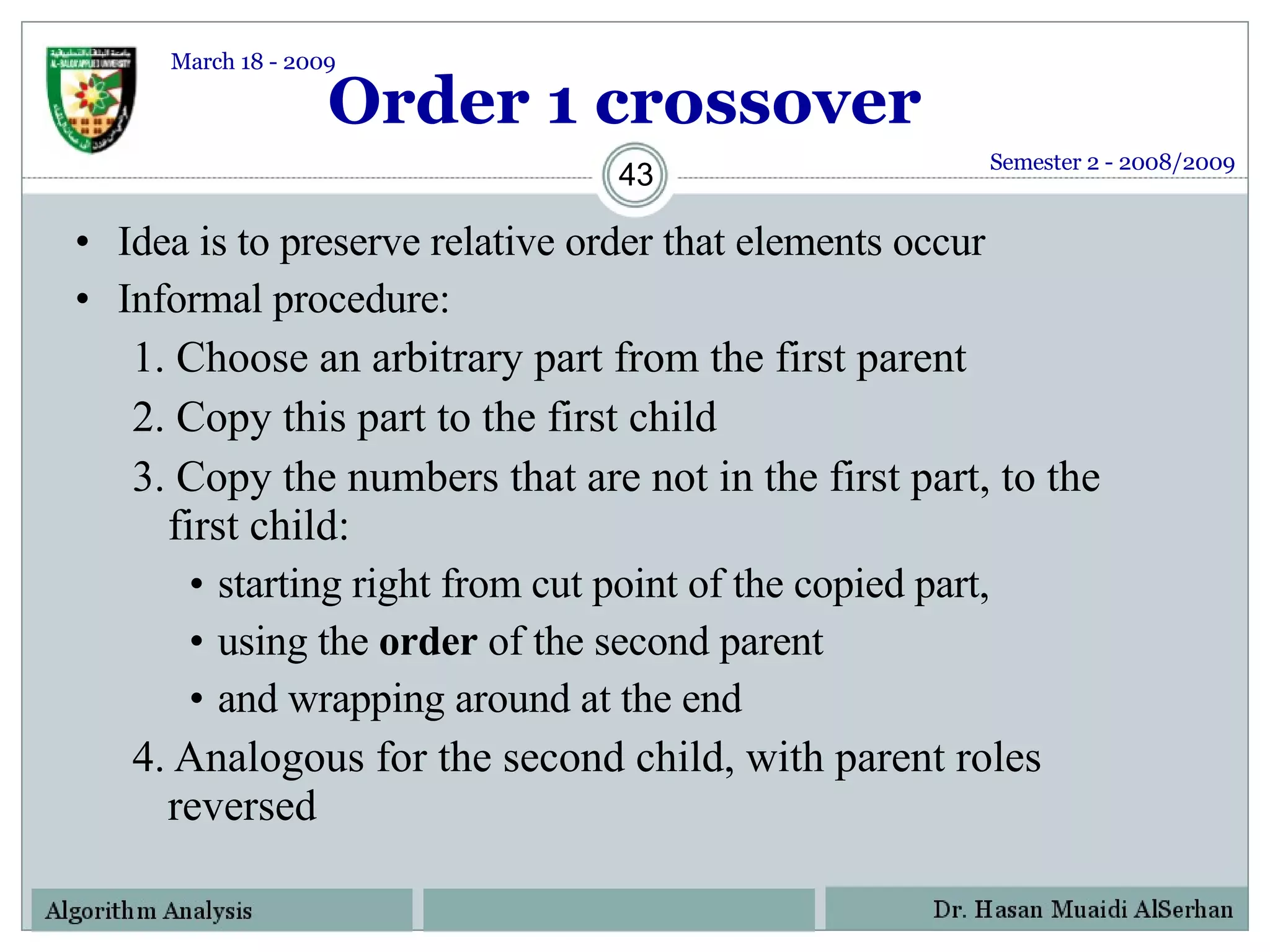 Order 1 crossover Idea is to preserve relative order that elements occur Informal procedure: 1. Choose an arbitrary part from the first parent 2. Copy this part to the first child 3. Copy the numbers that are not in the first part, to the first child: starting right from cut point of the copied part,  using the  order  of the second parent  and wrapping around at the end 4. Analogous for the second child, with parent roles reversed Semester 2 - 2008/2009 March 18 - 2009 