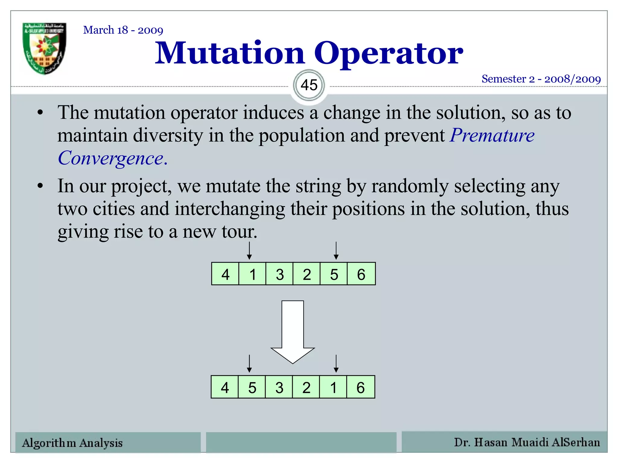 Mutation Operator The mutation operator induces a change in the solution, so as to maintain diversity in the population and prevent  Premature Convergence .  In our project, we mutate the string by randomly selecting any two cities and interchanging their positions in the solution, thus giving rise to a new tour.  Semester 2 - 2008/2009 March 18 - 2009 4 1 3 2 5 6 4 5 3 2 1 6 