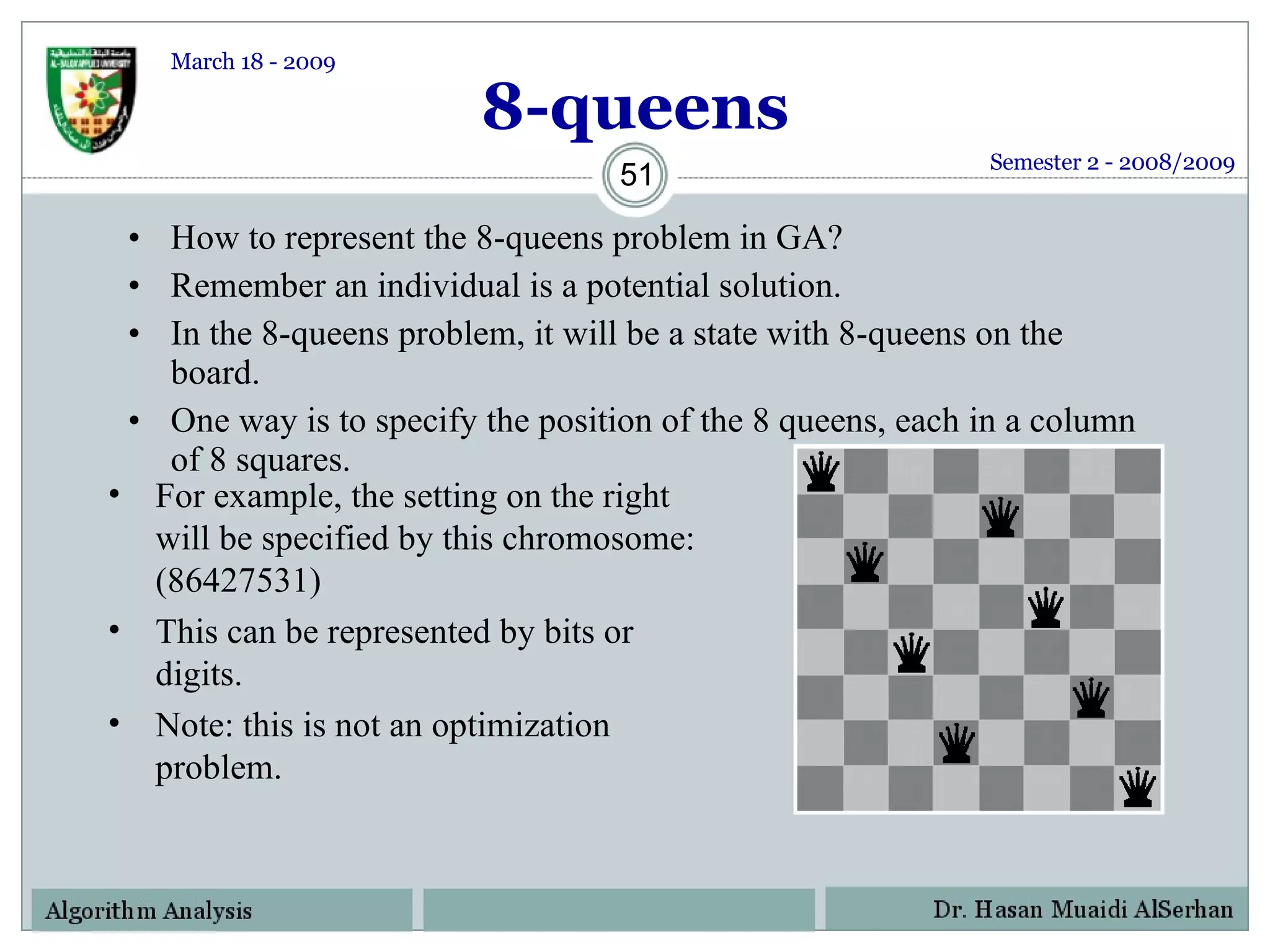 8-queens How to represent the 8-queens problem in GA? Remember an individual is a potential solution. In the 8-queens problem, it will be a state with 8-queens on the board. One way is to specify the position of the 8 queens, each in a column of 8 squares. For example, the setting on the right will be specified by this chromosome: (86427531) This can be represented by bits or digits. Note: this is not an optimization problem. Semester 2 - 2008/2009 March 18 - 2009 