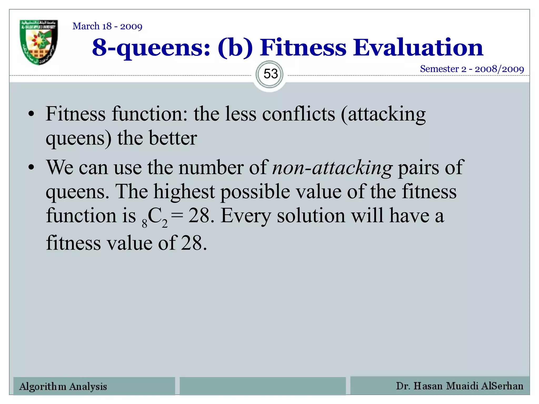 8-queens: (b) Fitness Evaluation Fitness function: the less conflicts (attacking queens) the better We can use the number of  non-attacking  pairs of queens. The highest possible value of the fitness function is  8 C 2  = 28. Every solution will have a fitness value of 28. Semester 2 - 2008/2009 March 18 - 2009 