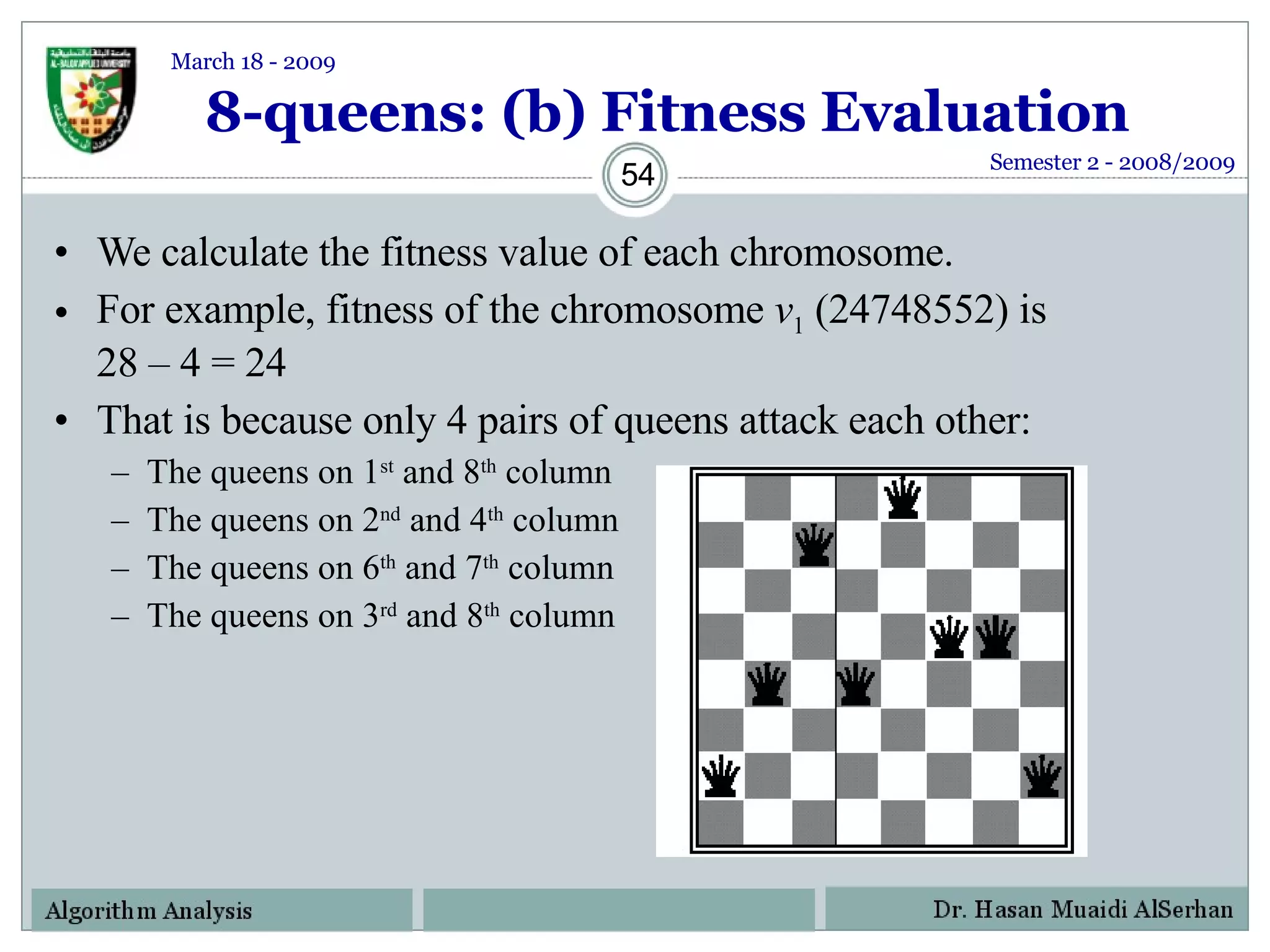 8-queens: (b) Fitness Evaluation We calculate the fitness value of each chromosome.  For example, fitness of the chromosome  v 1  (24748552) is 28 – 4 = 24  That is because only 4 pairs of queens attack each other: The queens on 1 st  and 8 th  column The queens on 2 nd  and 4 th  column The queens on 6 th  and 7 th  column The queens on 3 rd  and 8 th  column Semester 2 - 2008/2009 March 18 - 2009 