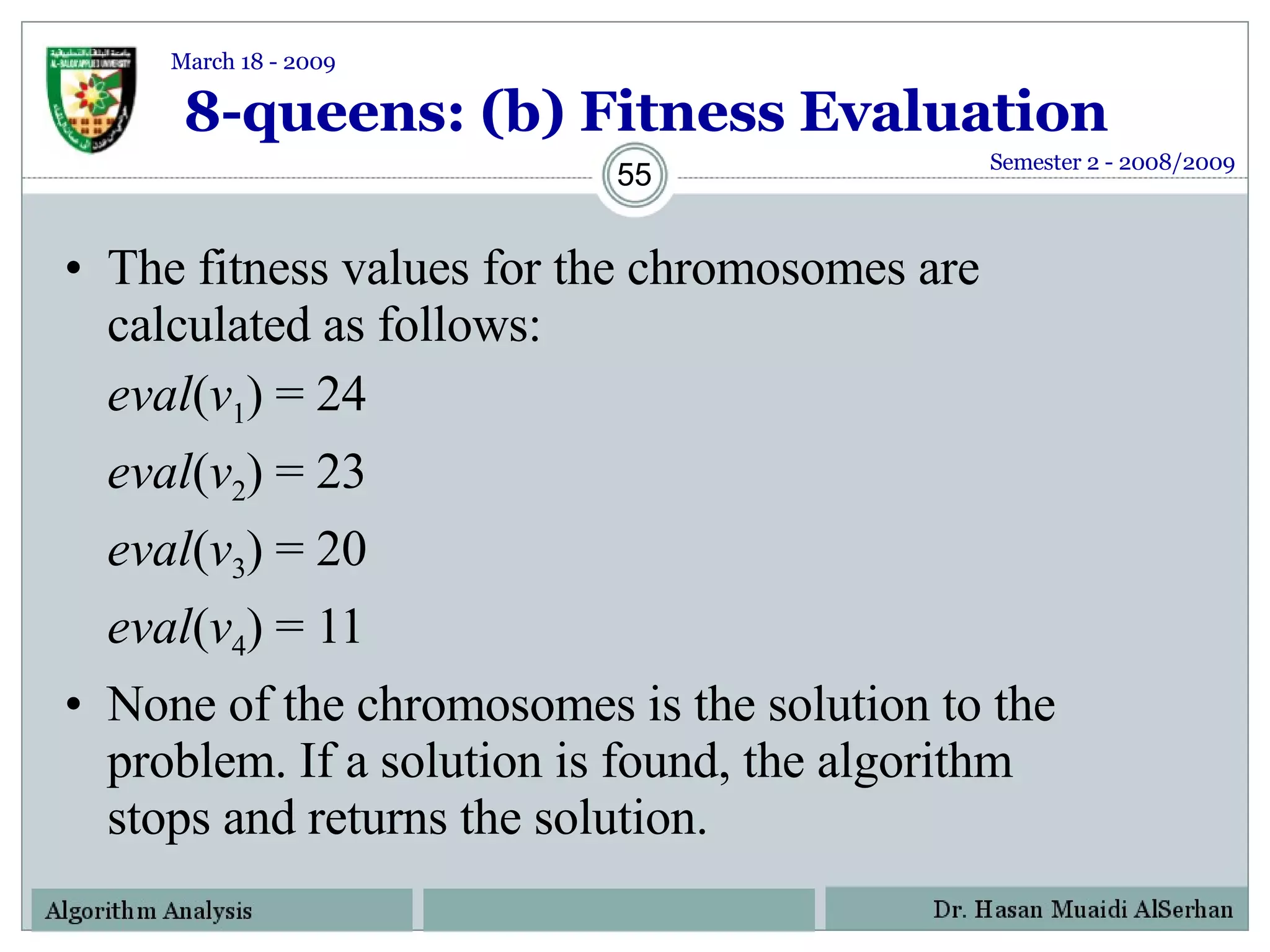 8-queens: (b) Fitness Evaluation The fitness values for the chromosomes are calculated as follows: eval ( v 1 ) = 24 eval ( v 2 ) = 23 eval ( v 3 ) = 20 eval ( v 4 ) = 11 None of the chromosomes is the solution to the problem. If a solution is found, the algorithm stops and returns the solution. Semester 2 - 2008/2009 March 18 - 2009 