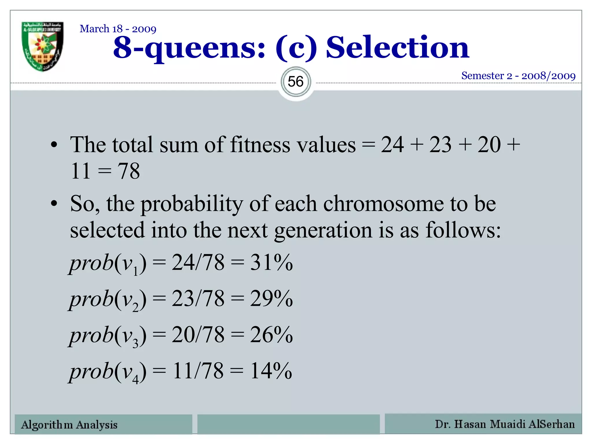 8-queens: (c) Selection The total sum of fitness values = 24 + 23 + 20 + 11 = 78 So, the probability of each chromosome to be selected into the next generation is as follows: prob ( v 1 ) = 24/78 = 31%  prob ( v 2 ) = 23/78 = 29% prob ( v 3 ) = 20/78 = 26% prob ( v 4 ) = 11/78 = 14% Semester 2 - 2008/2009 March 18 - 2009 