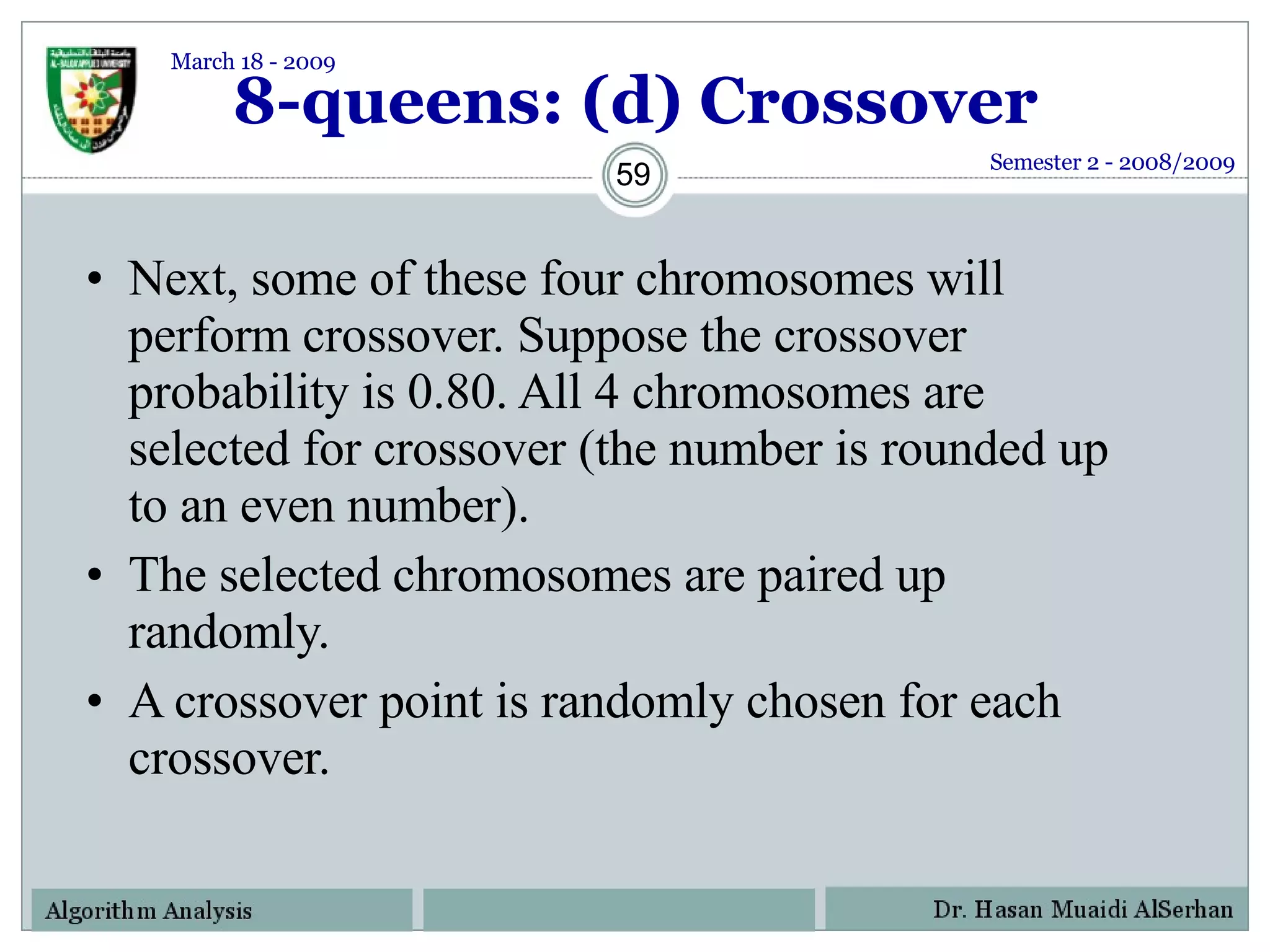8-queens: (d) Crossover Next, some of these four chromosomes will perform crossover. Suppose the crossover probability is 0.80. All 4 chromosomes are selected for crossover (the number is rounded up to an even number). The selected chromosomes are paired up randomly.  A crossover point is randomly chosen for each crossover.  Semester 2 - 2008/2009 March 18 - 2009 