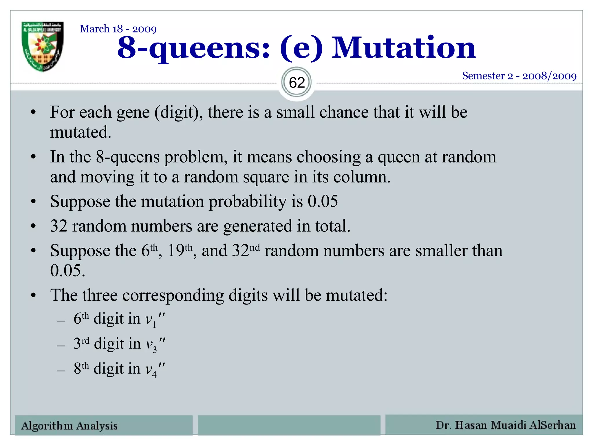 8-queens: (e) Mutation For each gene (digit), there is a small chance that it will be mutated.  In the 8-queens problem, it means choosing a queen at random and moving it to a random square in its column. Suppose the mutation probability is 0.05 32 random numbers are generated in total. Suppose the 6 th , 19 th , and 32 nd  random numbers are smaller than 0.05.  The three corresponding digits will be mutated: 6 th  digit in  v 1 '' 3 rd  digit in  v 3 ''   8 th  digit in  v 4 '' Semester 2 - 2008/2009 March 18 - 2009 