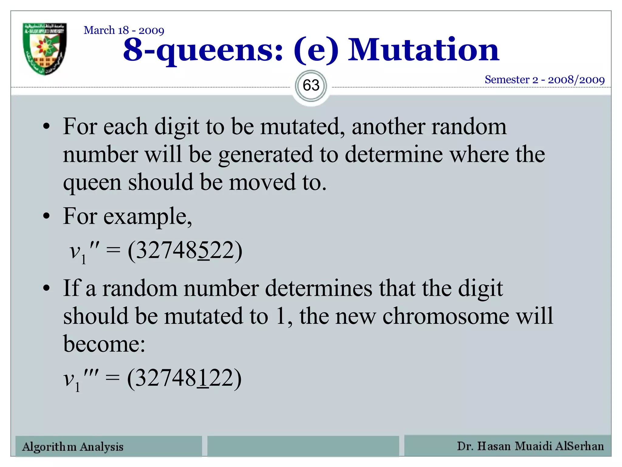 8-queens: (e) Mutation For each digit to be mutated, another random number will be generated to determine where the queen should be moved to. For example,    v 1 '' =  (32748 5 22) If a random number determines that the digit should be mutated to 1, the new chromosome will become: v 1 ''' =  (32748 1 22) Semester 2 - 2008/2009 March 18 - 2009 