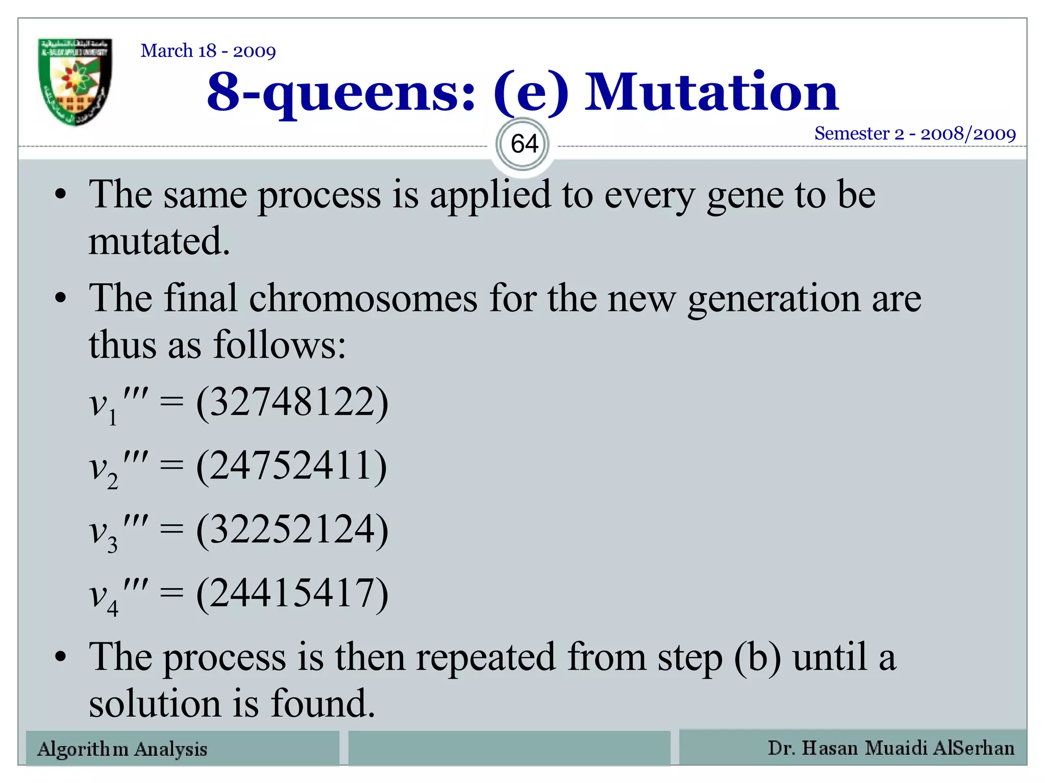 8-queens: (e) Mutation The same process is applied to every gene to be mutated. The final chromosomes for the new generation are thus as follows: v 1 ''' =  (32748122) v 2 ''' =  (24752411) v 3 ''' =  (32252124) v 4 ''' =  (24415417) The process is then repeated from step (b) until a solution is found. Semester 2 - 2008/2009 March 18 - 2009 