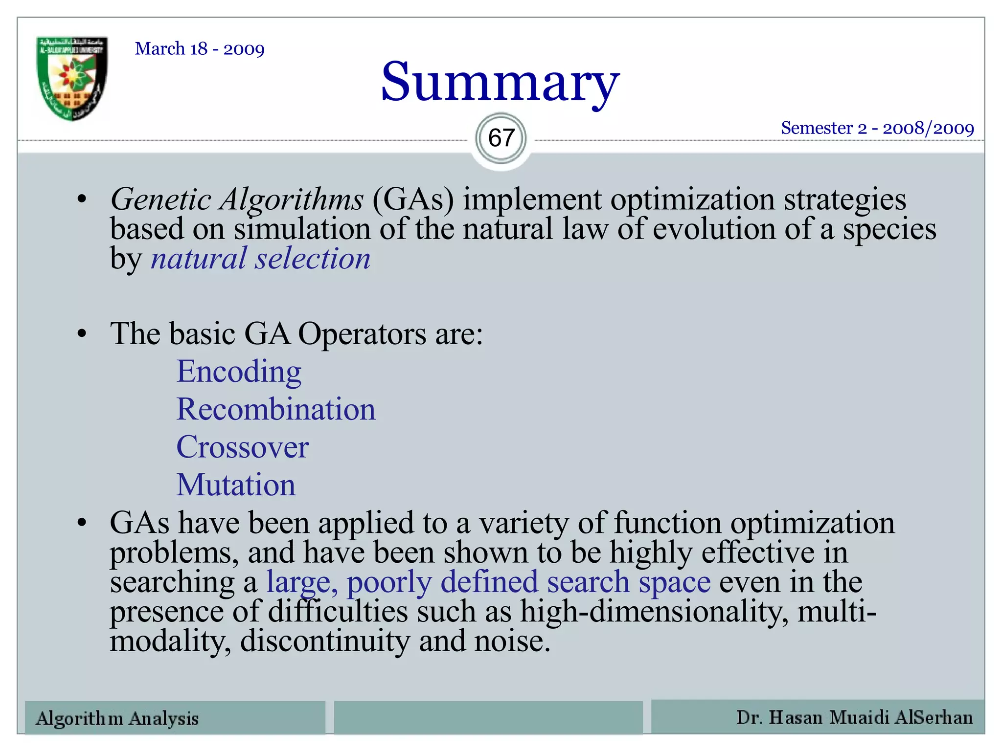 Genetic Algorithms  (GAs) implement optimization strategies based on simulation of the natural law of evolution of a species by  natural selection   The basic GA Operators are: Encoding Recombination Crossover Mutation GAs have been applied to a variety of function optimization problems, and have been shown to be highly effective in searching a  large, poorly defined search space  even in the presence of difficulties such as high-dimensionality, multi-modality, discontinuity and noise. Semester 2 - 2008/2009 Summary March 18 - 2009 