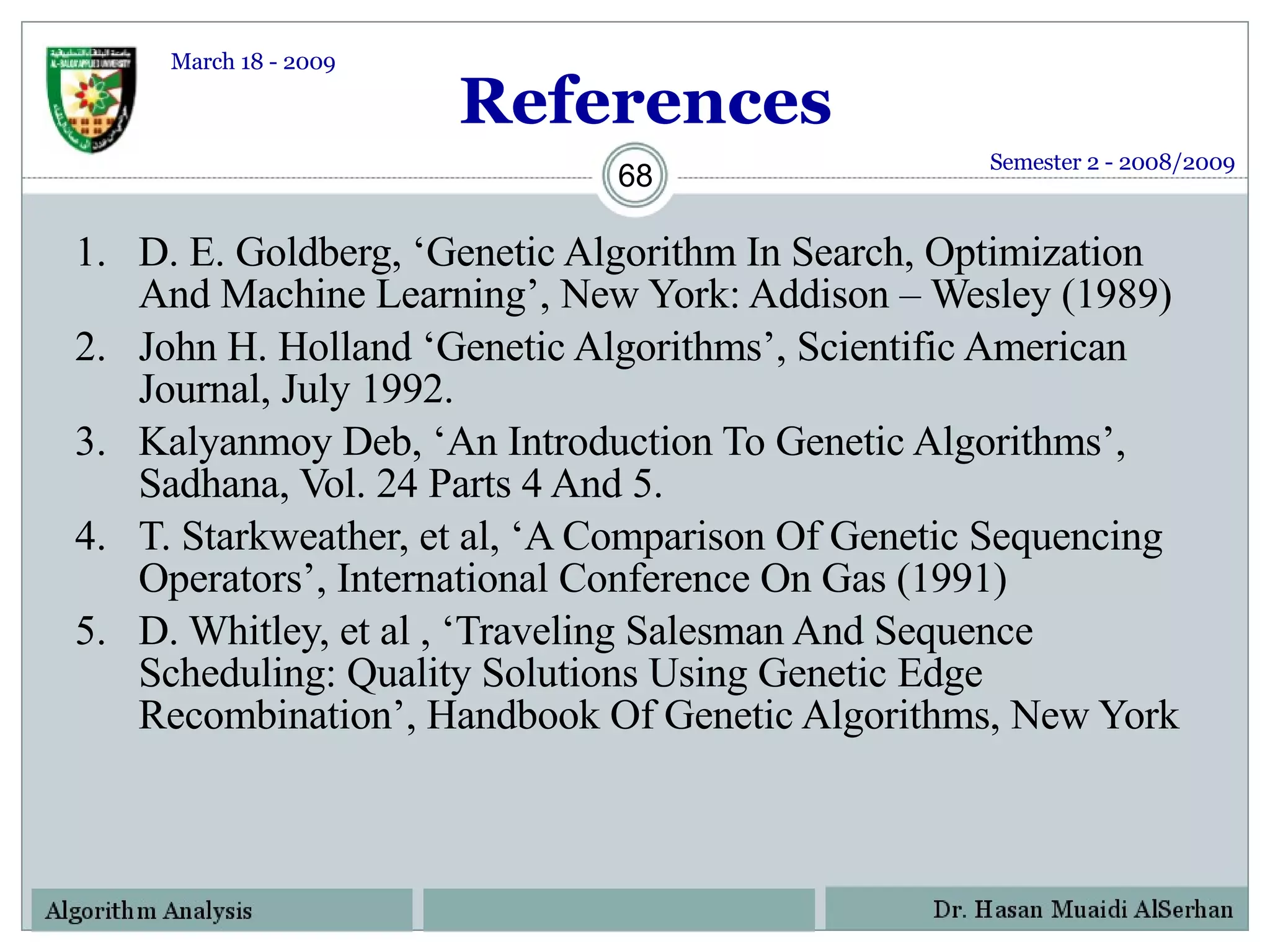 References D. E. Goldberg, ‘Genetic Algorithm In Search, Optimization And Machine Learning’, New York: Addison – Wesley (1989) John H. Holland ‘Genetic Algorithms’, Scientific American Journal, July 1992. Kalyanmoy Deb, ‘An Introduction To Genetic Algorithms’, Sadhana, Vol. 24 Parts 4 And 5. T. Starkweather, et al, ‘A Comparison Of Genetic Sequencing Operators’, International Conference On Gas (1991) D. Whitley, et al , ‘Traveling Salesman And Sequence Scheduling: Quality Solutions Using Genetic Edge Recombination’, Handbook Of Genetic Algorithms, New York Semester 2 - 2008/2009 March 18 - 2009 