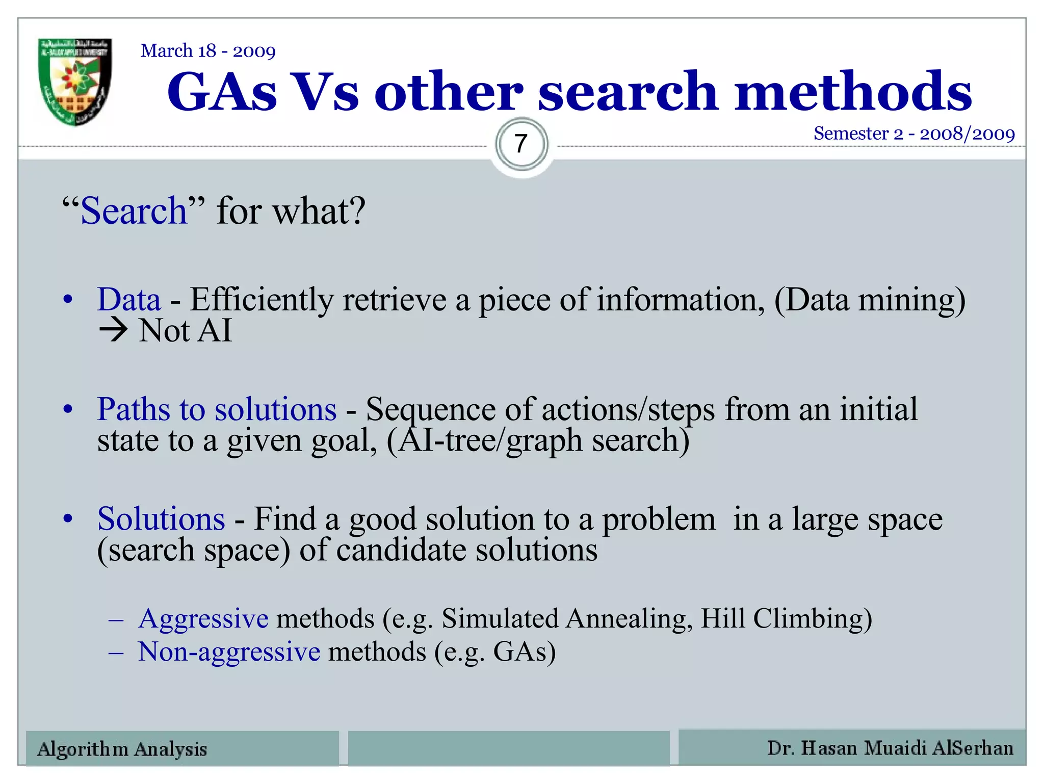 GAs Vs other search methods “ Search ” for what? Data  - Efficiently retrieve a piece of information, (Data mining)    Not AI Paths to solutions  - Sequence of actions/steps from an initial state to a given goal, (AI-tree/graph search) Solutions  - Find a good solution to a problem  in a large space (search space) of candidate solutions Aggressive  methods (e.g. Simulated Annealing, Hill Climbing) Non-aggressive  methods (e.g. GAs) Semester 2 - 2008/2009 March 18 - 2009 