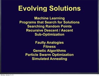 Evolving Solutions
                                Machine Learning
                         Programs that Search for Solutions
                             Searching Random Points
                            Recursive Descent / Ascent
                                 Sub-Optimization

                                  Faulty Analogies
                                       Fitness
                                 Genetic Algorithms
                            Particle Swarm Optimization
                                Simulated Annealing



Monday, January 14, 13                                        1
 