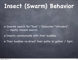 Insect (Swarm) Behavior


             Swarms search for “food” / Encounter “intruders”
             -- mostly random search.

             Insects communicate with their buddies.

             Their buddies re-direct their paths to gather / ﬁght.




Monday, January 14, 13                                               15
 
