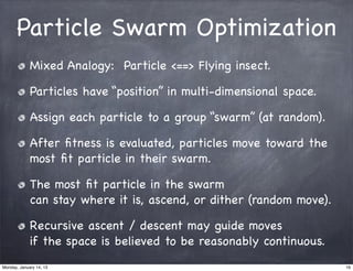 Particle Swarm Optimization
             Mixed Analogy: Particle <==> Flying insect.

             Particles have “position” in multi-dimensional space.

             Assign each particle to a group “swarm” (at random).

             After ﬁtness is evaluated, particles move toward the
             most ﬁt particle in their swarm.

             The most ﬁt particle in the swarm
             can stay where it is, ascend, or dither (random move).

             Recursive ascent / descent may guide moves
             if the space is believed to be reasonably continuous.
Monday, January 14, 13                                                16
 