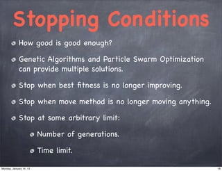 Stopping Conditions
             How good is good enough?

             Genetic Algorithms and Particle Swarm Optimization
             can provide multiple solutions.

             Stop when best ﬁtness is no longer improving.

             Stop when move method is no longer moving anything.

             Stop at some arbitrary limit:

                         Number of generations.

                         Time limit.

Monday, January 14, 13                                             18
 