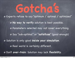 Ҵǳٳ’s
             Experts refuse to say “optimum / optimal / optimized”

                         No way to verify solution is best possible.

                         Parameters selected may not cover everything.

                         Say “sub-optimal” or “satisﬁces” (good enough)

             Solution is only good inside your simulation.

                         Real world is certainly different.

             Don’t over-train: Solution may lack ﬂexibility.
Monday, January 14, 13                                                    20
 