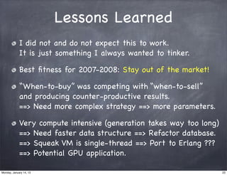 Lessons Learned
             I did not and do not expect this to work.
             It is just something I always wanted to tinker.

             Best ﬁtness for 2007-2008: Stay out of the market!

             “When-to-buy” was competing with “when-to-sell”
             and producing counter-productive results.
             ==> Need more complex strategy ==> more parameters.

             Very compute intensive (generation takes way too long)
             ==> Need faster data structure ==> Refactor database.
             ==> Squeak VM is single-thread ==> Port to Erlang ???
             ==> Potential GPU application.

Monday, January 14, 13                                                23
 
