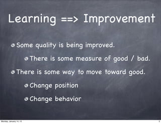 Learning ==> Improvement

                Some quality is being improved.
                         There is some measure of good / bad.
                There is some way to move toward good.
                         Change position
                         Change behavior


Monday, January 14, 13                                          3
 
