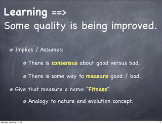Learning ==>
  Some quality is being improved.

              Implies / Assumes:

                         There is consensus about good versus bad.

                         There is some way to measure good / bad.

              Give that measure a name: “Fitness”

                         Analogy to nature and evolution concept.


Monday, January 14, 13                                               4
 