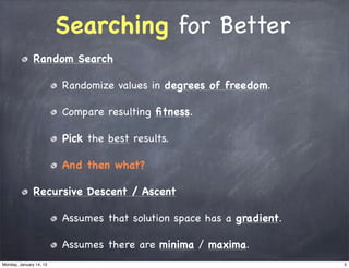 Searching for Better
               Random Search

                         Randomize values in degrees of freedom.

                         Compare resulting ﬁtness.

                         Pick the best results.

                         And then what?

               Recursive Descent / Ascent

                         Assumes that solution space has a gradient.

                         Assumes there are minima / maxima.
Monday, January 14, 13                                                 5
 