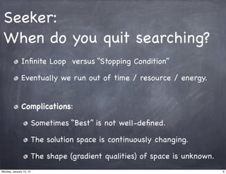 Seeker:
 When do you quit searching?
               Inﬁnite Loop versus “Stopping Condition”

               Eventually we run out of time / resource / energy.


               Complications:

                         Sometimes “Best” is not well-deﬁned.

                         The solution space is continuously changing.

                         The shape (gradient qualities) of space is unknown.
Monday, January 14, 13                                                         6
 