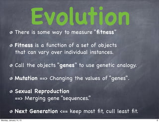 Evolution
              There is some way to measure “ﬁtness”

              Fitness is a function of a set of objects
              that can vary over individual instances.

              Call the objects “genes” to use genetic analogy.

              Mutation ==> Changing the values of “genes”.

              Sexual Reproduction
              ==> Merging gene “sequences.”

              Next Generation <== keep most ﬁt, cull least ﬁt.
Monday, January 14, 13                                           8
 