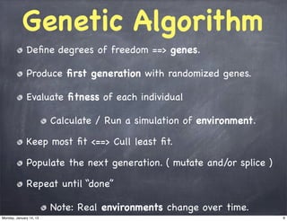 Genetic Algorithm
              Deﬁne degrees of freedom ==> genes.

              Produce ﬁrst generation with randomized genes.

              Evaluate ﬁtness of each individual

                         Calculate / Run a simulation of environment.

              Keep most ﬁt <==> Cull least ﬁt.

              Populate the next generation. ( mutate and/or splice )

              Repeat until “done”

                         Note: Real environments change over time.
Monday, January 14, 13                                                  9
 