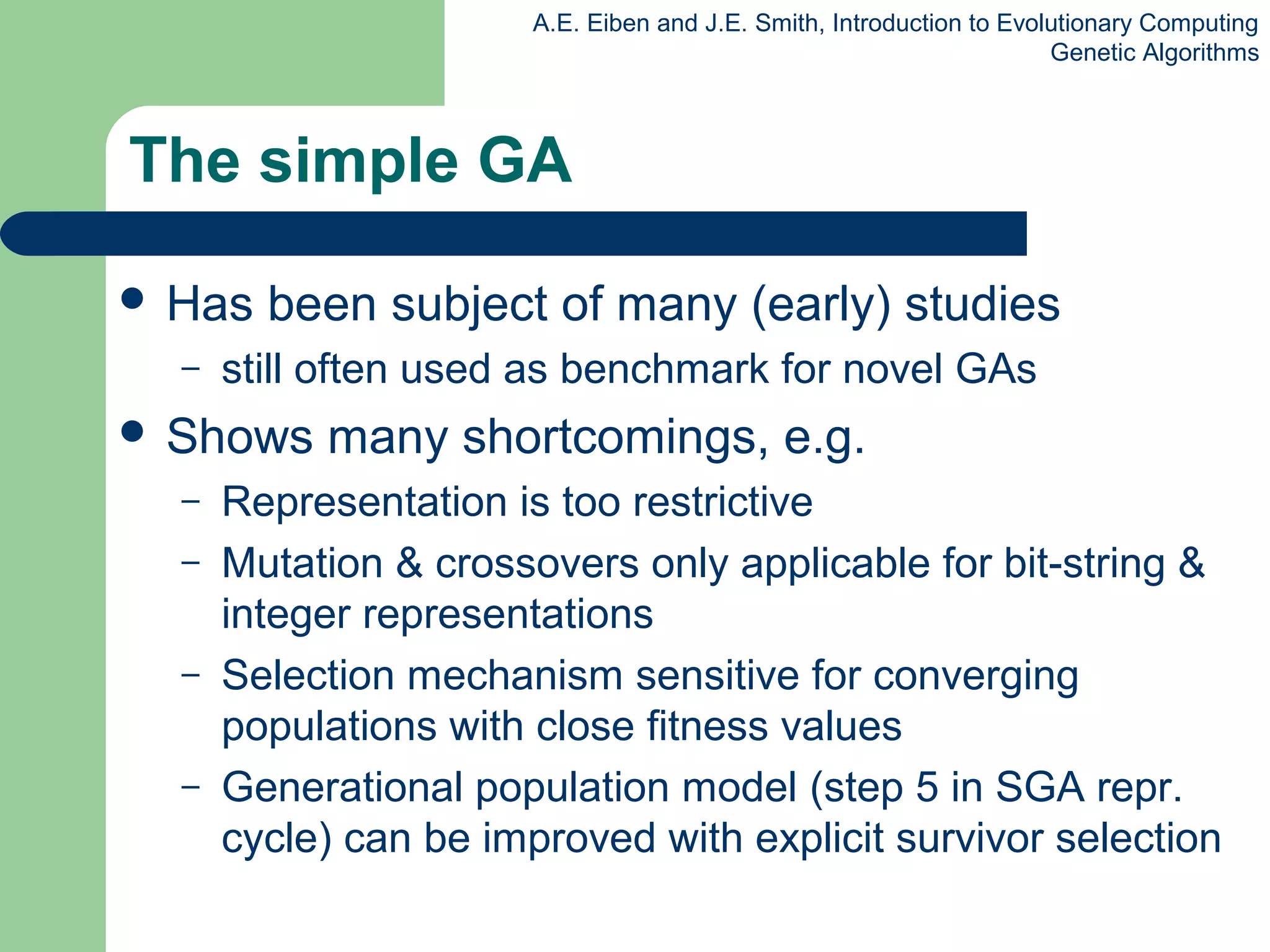 A.E. Eiben and J.E. Smith, Introduction to Evolutionary Computing
Genetic Algorithms
The simple GA
 Has been subject of many (early) studies
– still often used as benchmark for novel GAs
 Shows many shortcomings, e.g.
– Representation is too restrictive
– Mutation & crossovers only applicable for bit-string &
integer representations
– Selection mechanism sensitive for converging
populations with close fitness values
– Generational population model (step 5 in SGA repr.
cycle) can be improved with explicit survivor selection
 
