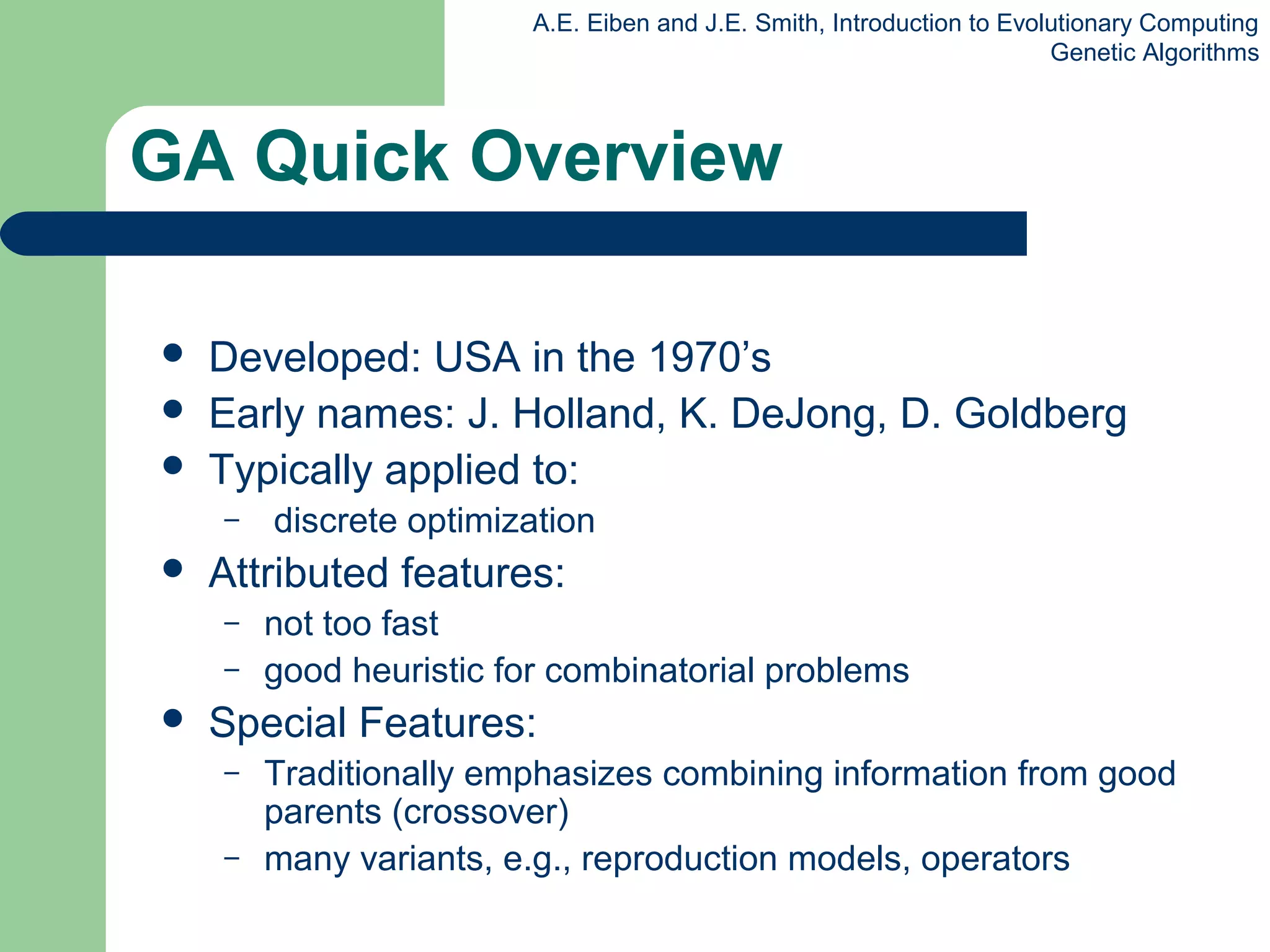 A.E. Eiben and J.E. Smith, Introduction to Evolutionary Computing
Genetic Algorithms
GA Quick Overview
 Developed: USA in the 1970’s
 Early names: J. Holland, K. DeJong, D. Goldberg
 Typically applied to:
– discrete optimization
 Attributed features:
– not too fast
– good heuristic for combinatorial problems
 Special Features:
– Traditionally emphasizes combining information from good
parents (crossover)
– many variants, e.g., reproduction models, operators
 