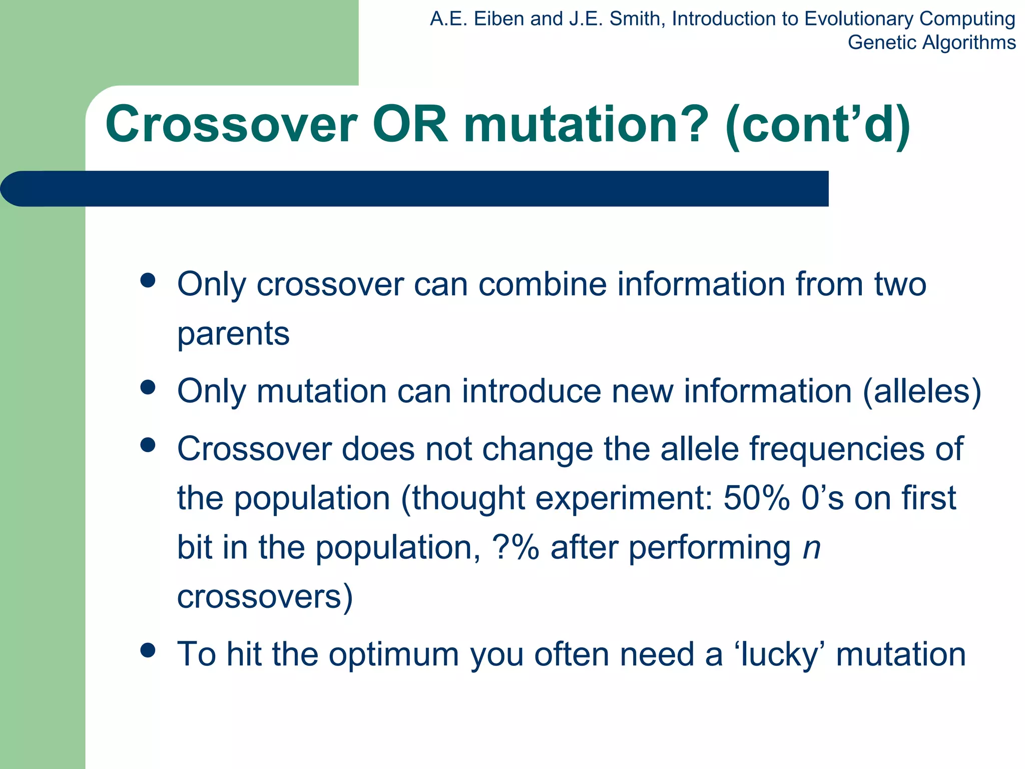 A.E. Eiben and J.E. Smith, Introduction to Evolutionary Computing
Genetic Algorithms
 Only crossover can combine information from two
parents
 Only mutation can introduce new information (alleles)
 Crossover does not change the allele frequencies of
the population (thought experiment: 50% 0’s on first
bit in the population, ?% after performing n
crossovers)
 To hit the optimum you often need a ‘lucky’ mutation
Crossover OR mutation? (cont’d)
 