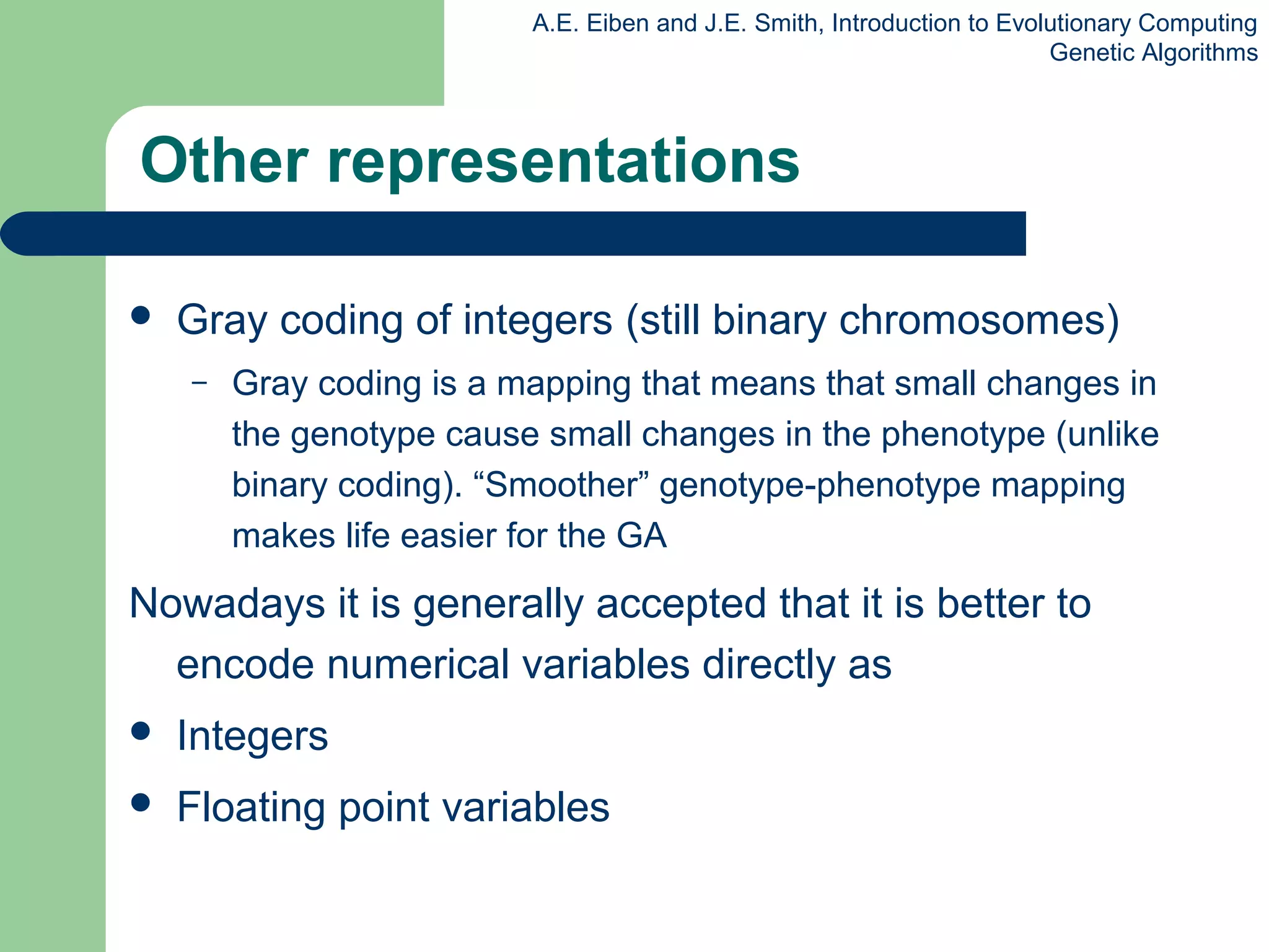 A.E. Eiben and J.E. Smith, Introduction to Evolutionary Computing
Genetic Algorithms
Other representations
 Gray coding of integers (still binary chromosomes)
– Gray coding is a mapping that means that small changes in
the genotype cause small changes in the phenotype (unlike
binary coding). “Smoother” genotype-phenotype mapping
makes life easier for the GA
Nowadays it is generally accepted that it is better to
encode numerical variables directly as
 Integers
 Floating point variables
 