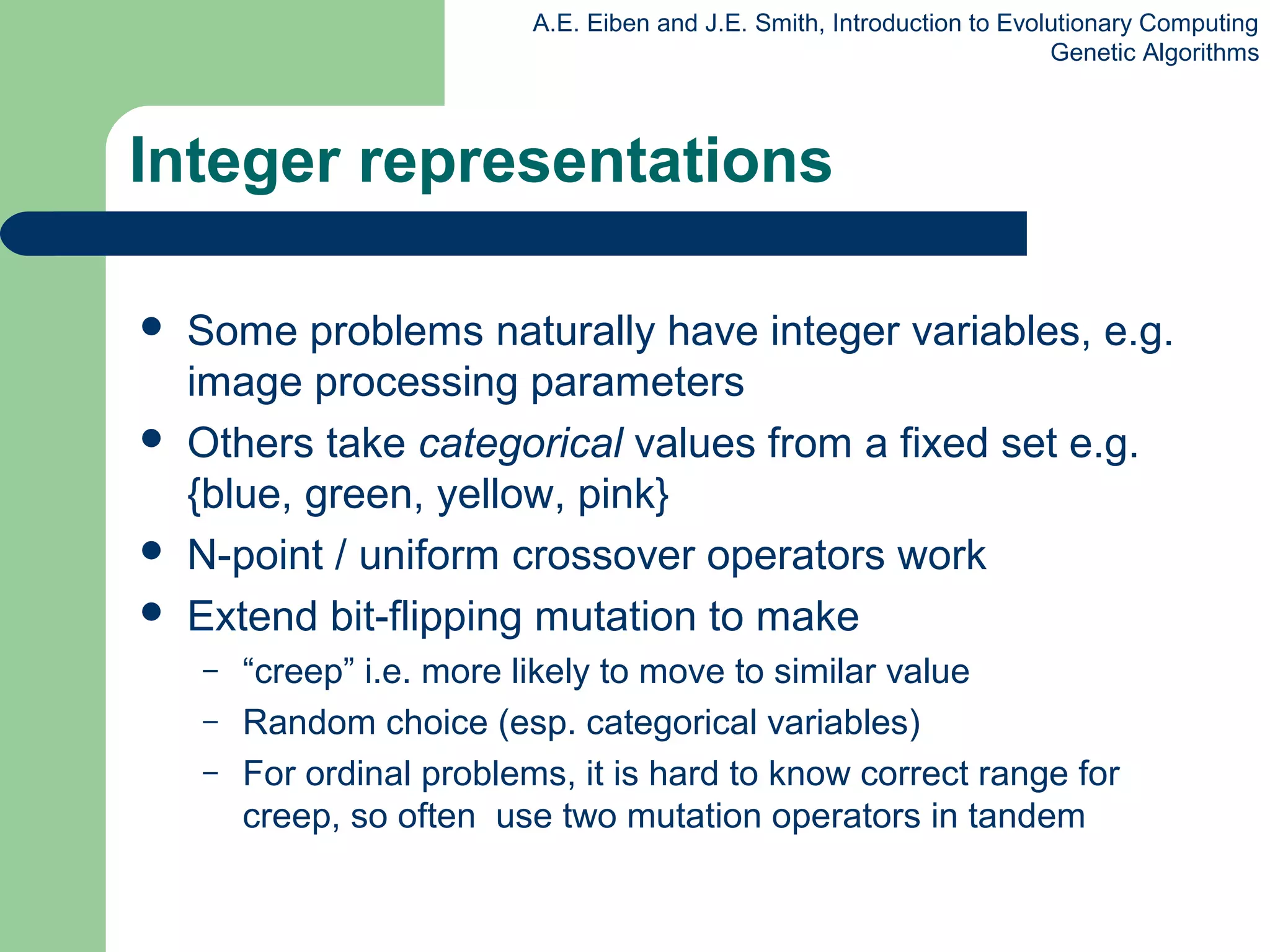 A.E. Eiben and J.E. Smith, Introduction to Evolutionary Computing
Genetic Algorithms
Integer representations
 Some problems naturally have integer variables, e.g.
image processing parameters
 Others take categorical values from a fixed set e.g.
{blue, green, yellow, pink}
 N-point / uniform crossover operators work
 Extend bit-flipping mutation to make
– “creep” i.e. more likely to move to similar value
– Random choice (esp. categorical variables)
– For ordinal problems, it is hard to know correct range for
creep, so often use two mutation operators in tandem
 