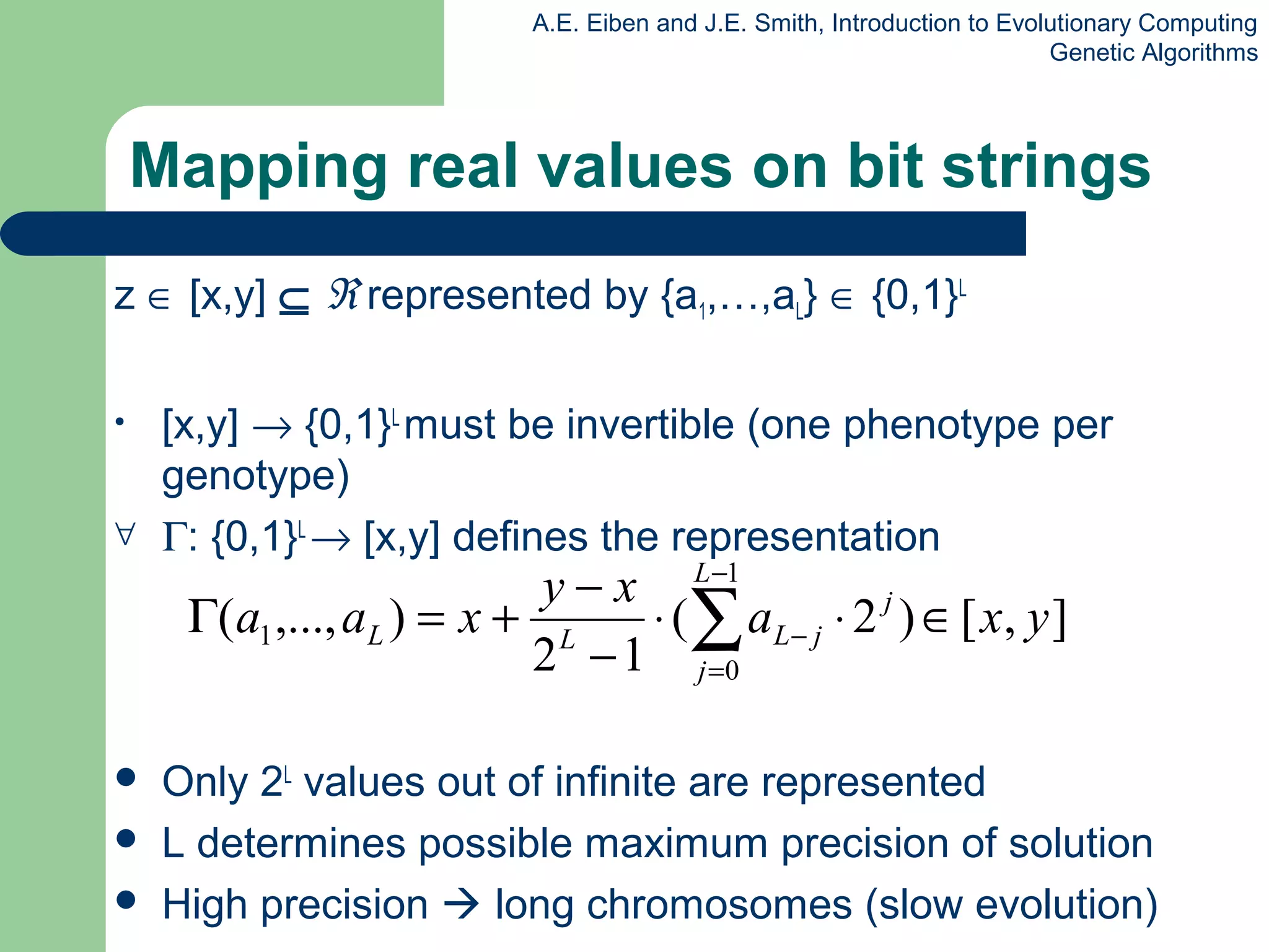 A.E. Eiben and J.E. Smith, Introduction to Evolutionary Computing
Genetic Algorithms
Mapping real values on bit strings
z ∈ [x,y] ⊆ ℜ represented by {a1,…,aL} ∈ {0,1}L
• [x,y] → {0,1}L
must be invertible (one phenotype per
genotype)
∀ Γ: {0,1}L
→ [x,y] defines the representation
 Only 2L
values out of infinite are represented
 L determines possible maximum precision of solution
 High precision  long chromosomes (slow evolution)
],[)2(
12
),...,(
1
0
1 yxa
xy
xaa j
L
j
jLLL ∈⋅⋅
−
−
+=Γ ∑
−
=
−
 