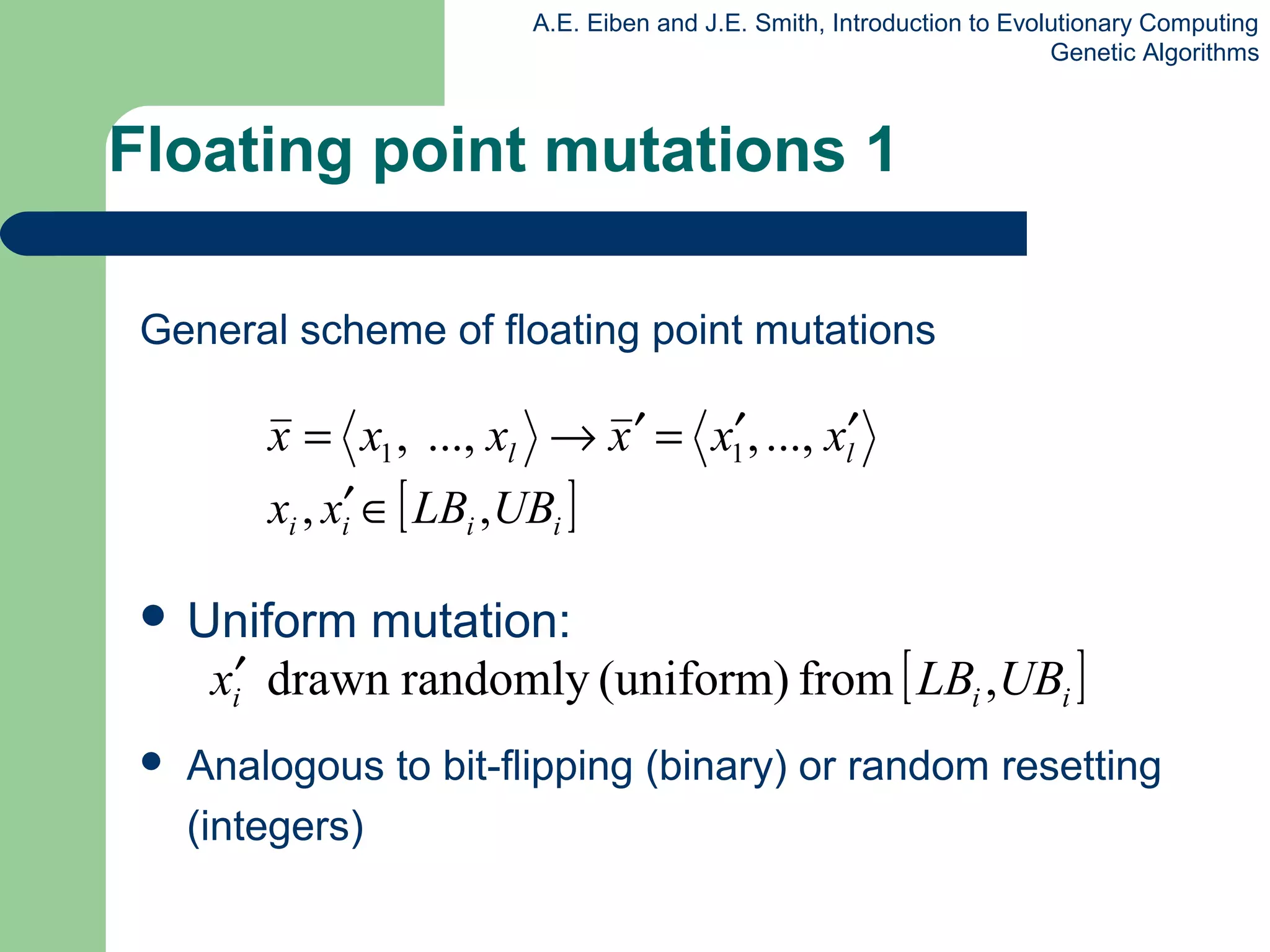 A.E. Eiben and J.E. Smith, Introduction to Evolutionary Computing
Genetic Algorithms
Floating point mutations 1
General scheme of floating point mutations
 Uniform mutation:
 Analogous to bit-flipping (binary) or random resetting
(integers)
ll xxxxxx ′′=′→= ...,,...,, 11
[ ]iiii UBLBxx ,, ∈′
[ ]iii UBLBx ,from(uniform)randomlydrawn′
 