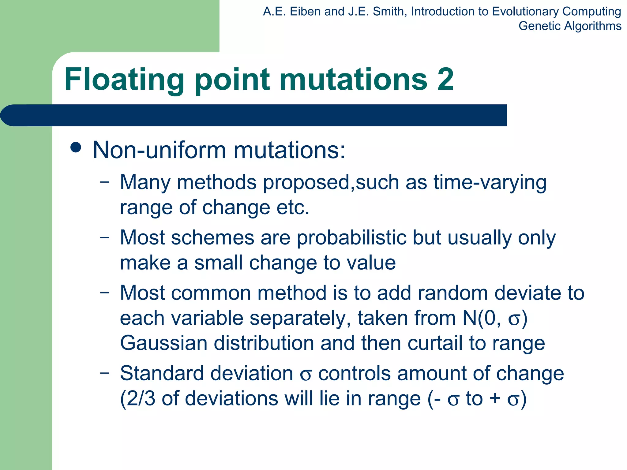 A.E. Eiben and J.E. Smith, Introduction to Evolutionary Computing
Genetic Algorithms
Floating point mutations 2
 Non-uniform mutations:
– Many methods proposed,such as time-varying
range of change etc.
– Most schemes are probabilistic but usually only
make a small change to value
– Most common method is to add random deviate to
each variable separately, taken from N(0, σ)
Gaussian distribution and then curtail to range
– Standard deviation σ controls amount of change
(2/3 of deviations will lie in range (- σ to + σ)
 