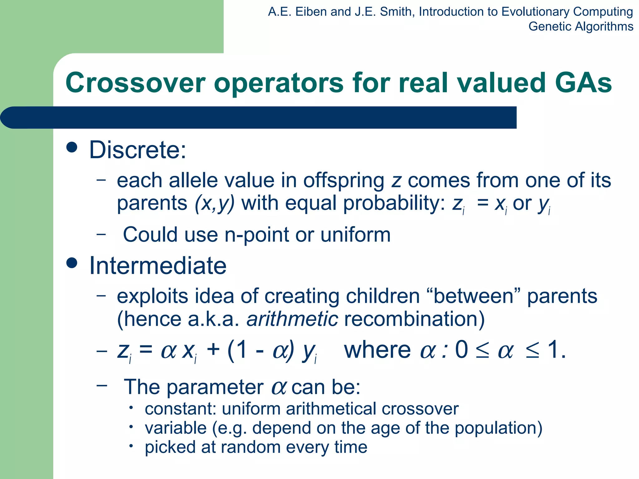 A.E. Eiben and J.E. Smith, Introduction to Evolutionary Computing
Genetic Algorithms
Crossover operators for real valued GAs
 Discrete:
– each allele value in offspring z comes from one of its
parents (x,y) with equal probability: zi = xi or yi
– Could use n-point or uniform
 Intermediate
– exploits idea of creating children “between” parents
(hence a.k.a. arithmetic recombination)
– zi = α xi + (1 - α) yi where α : 0 ≤ α ≤ 1.
– The parameter α can be:
• constant: uniform arithmetical crossover
• variable (e.g. depend on the age of the population)
• picked at random every time
 