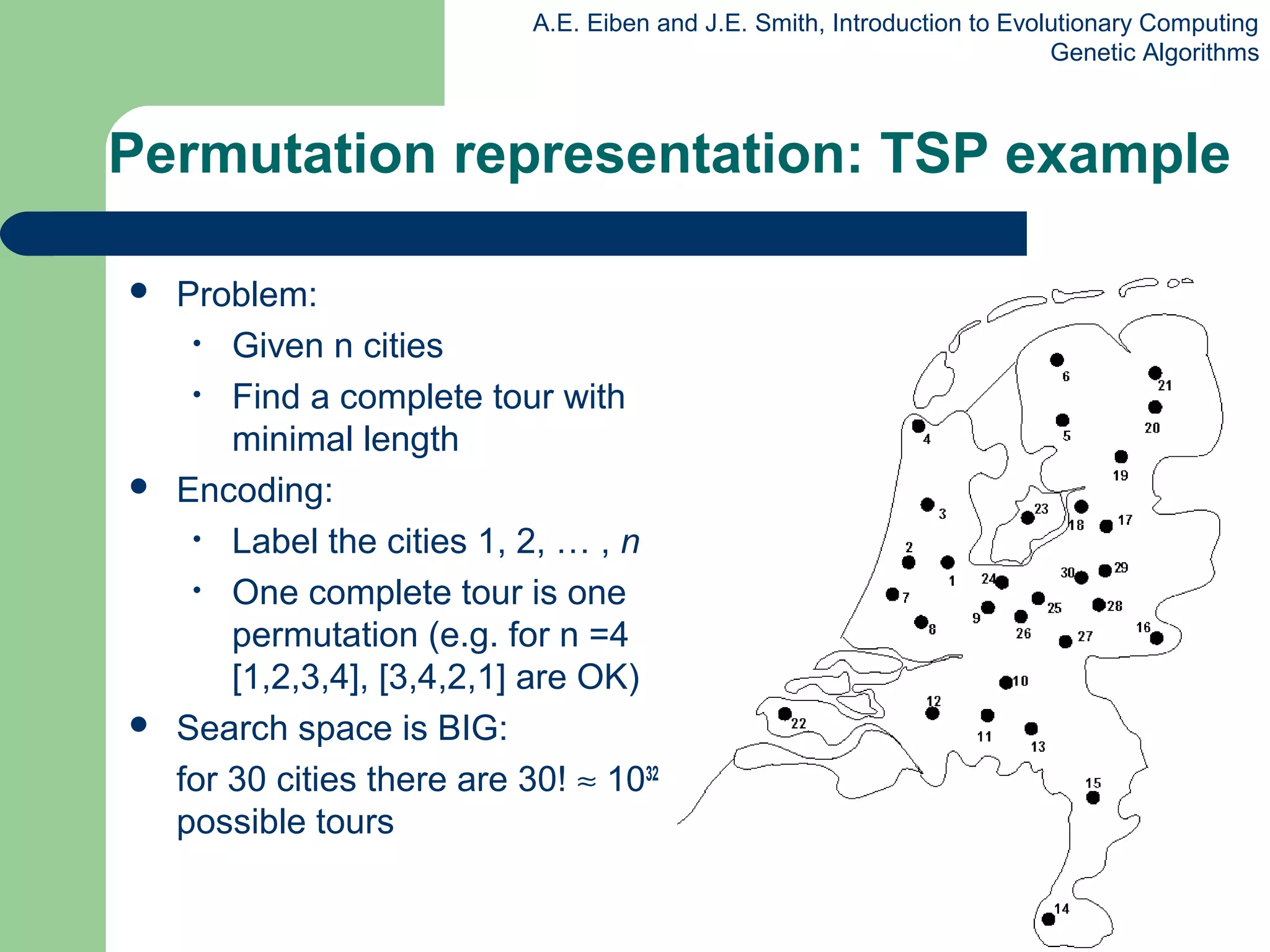 A.E. Eiben and J.E. Smith, Introduction to Evolutionary Computing
Genetic Algorithms
Permutation representation: TSP example
 Problem:
• Given n cities
• Find a complete tour with
minimal length
 Encoding:
• Label the cities 1, 2, … , n
• One complete tour is one
permutation (e.g. for n =4
[1,2,3,4], [3,4,2,1] are OK)
 Search space is BIG:
for 30 cities there are 30! ≈ 1032
possible tours
 