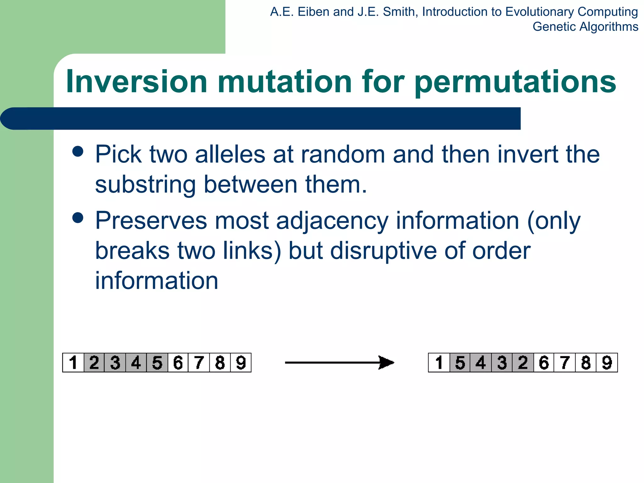 A.E. Eiben and J.E. Smith, Introduction to Evolutionary Computing
Genetic Algorithms
Inversion mutation for permutations
 Pick two alleles at random and then invert the
substring between them.
 Preserves most adjacency information (only
breaks two links) but disruptive of order
information
 