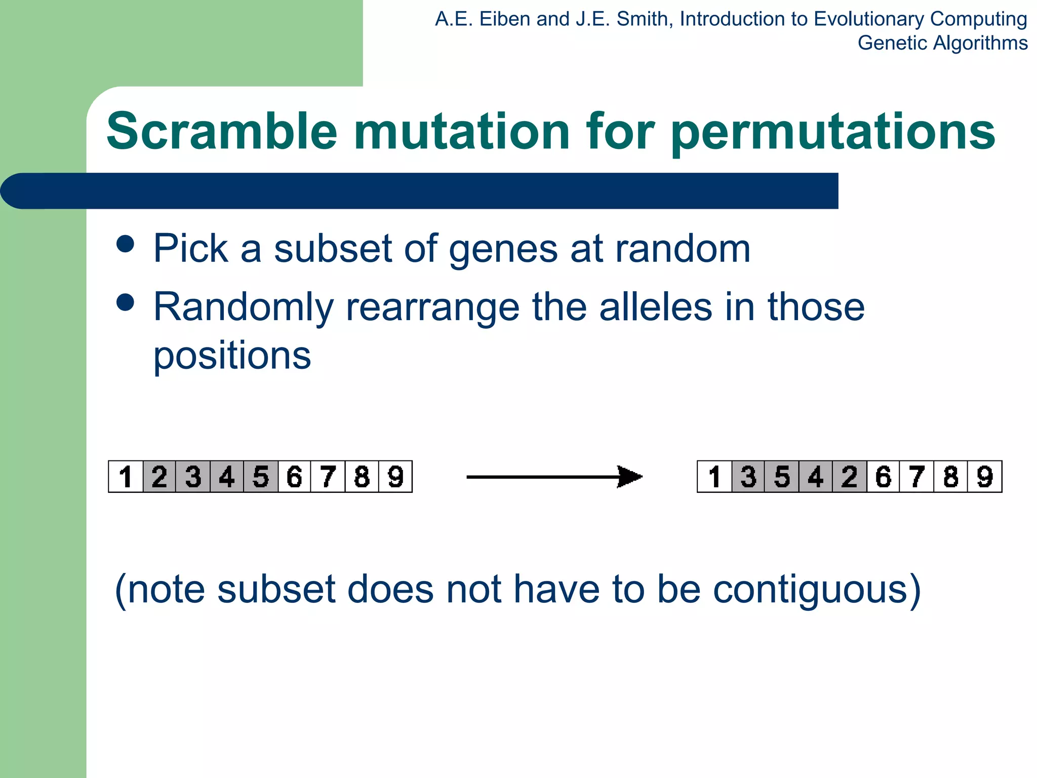 A.E. Eiben and J.E. Smith, Introduction to Evolutionary Computing
Genetic Algorithms
Scramble mutation for permutations
 Pick a subset of genes at random
 Randomly rearrange the alleles in those
positions
(note subset does not have to be contiguous)
 