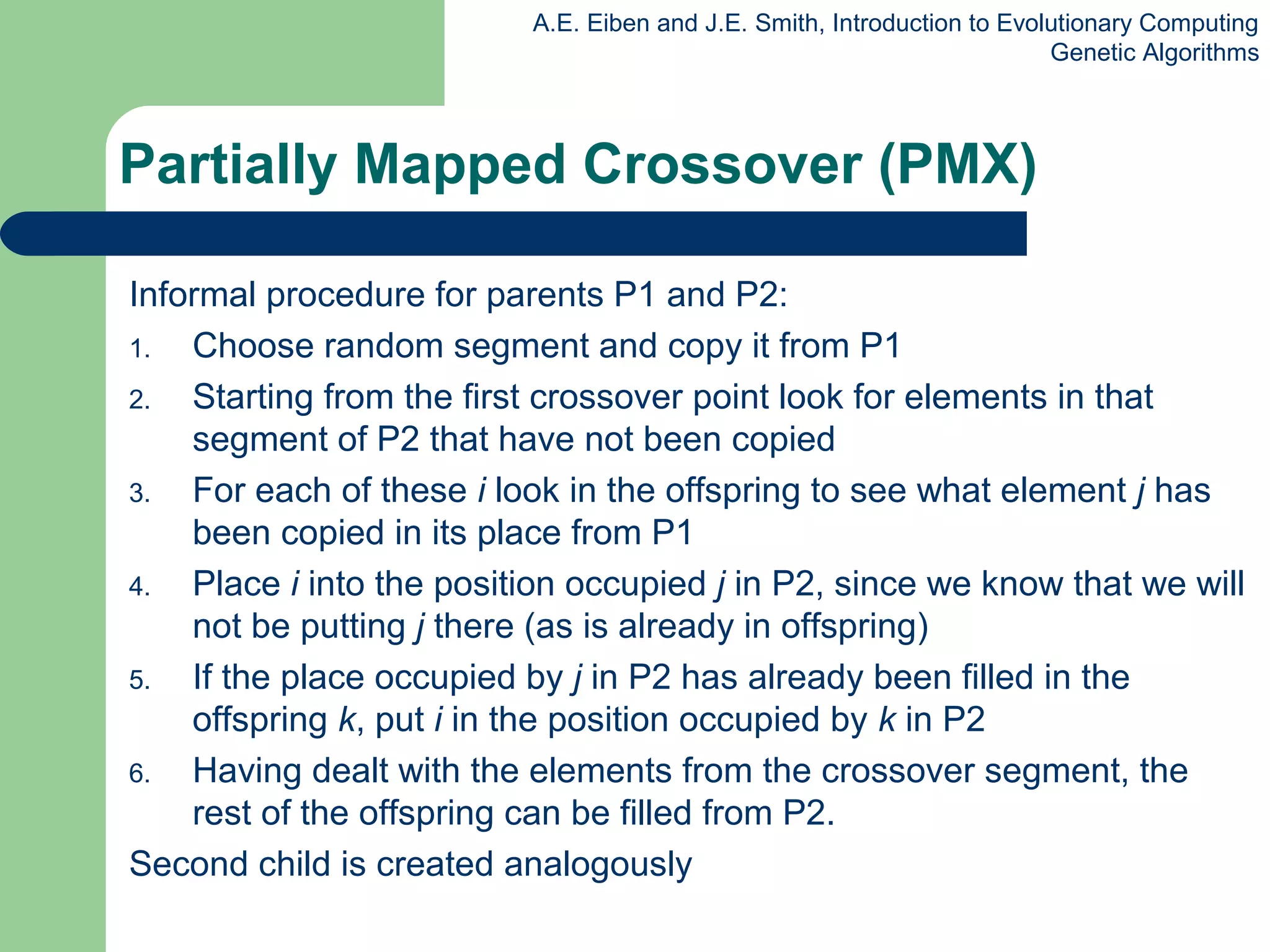 A.E. Eiben and J.E. Smith, Introduction to Evolutionary Computing
Genetic Algorithms
Informal procedure for parents P1 and P2:
1. Choose random segment and copy it from P1
2. Starting from the first crossover point look for elements in that
segment of P2 that have not been copied
3. For each of these i look in the offspring to see what element j has
been copied in its place from P1
4. Place i into the position occupied j in P2, since we know that we will
not be putting j there (as is already in offspring)
5. If the place occupied by j in P2 has already been filled in the
offspring k, put i in the position occupied by k in P2
6. Having dealt with the elements from the crossover segment, the
rest of the offspring can be filled from P2.
Second child is created analogously
Partially Mapped Crossover (PMX)
 