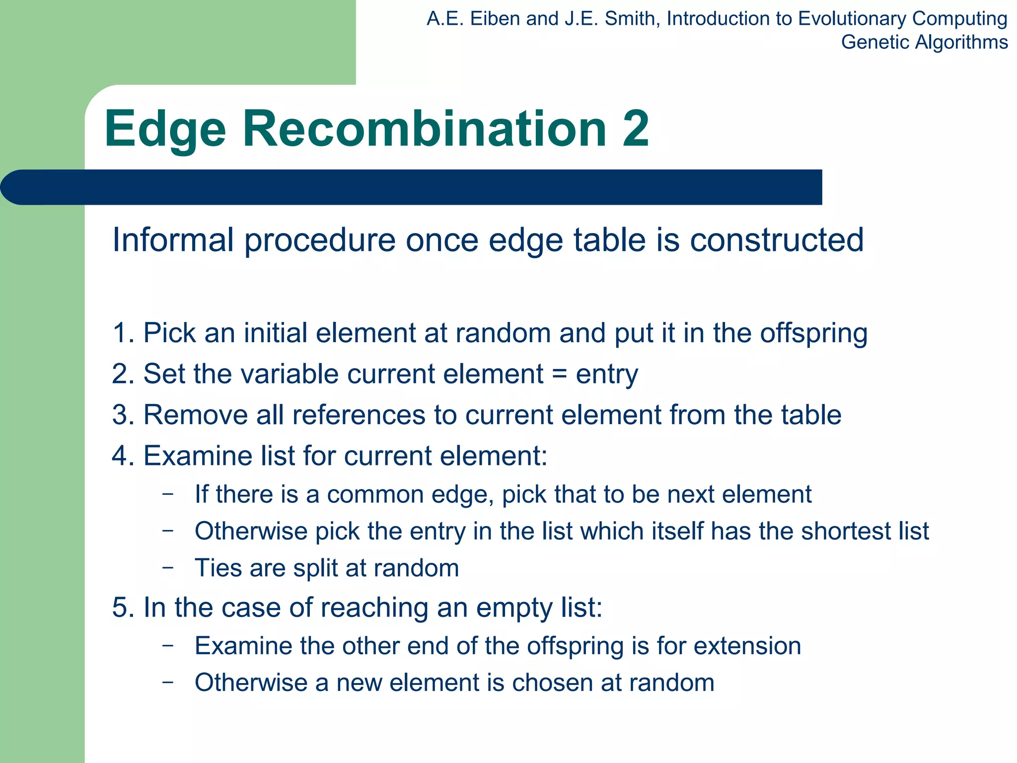 A.E. Eiben and J.E. Smith, Introduction to Evolutionary Computing
Genetic Algorithms
Edge Recombination 2
Informal procedure once edge table is constructed
1. Pick an initial element at random and put it in the offspring
2. Set the variable current element = entry
3. Remove all references to current element from the table
4. Examine list for current element:
– If there is a common edge, pick that to be next element
– Otherwise pick the entry in the list which itself has the shortest list
– Ties are split at random
5. In the case of reaching an empty list:
– Examine the other end of the offspring is for extension
– Otherwise a new element is chosen at random
 