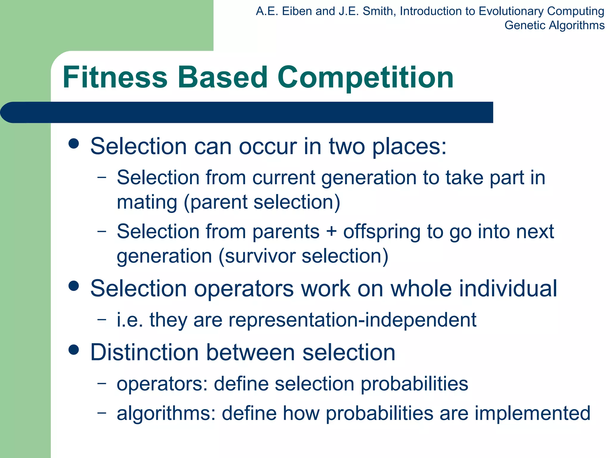 A.E. Eiben and J.E. Smith, Introduction to Evolutionary Computing
Genetic Algorithms
Fitness Based Competition
 Selection can occur in two places:
– Selection from current generation to take part in
mating (parent selection)
– Selection from parents + offspring to go into next
generation (survivor selection)
 Selection operators work on whole individual
– i.e. they are representation-independent
 Distinction between selection
– operators: define selection probabilities
– algorithms: define how probabilities are implemented
 