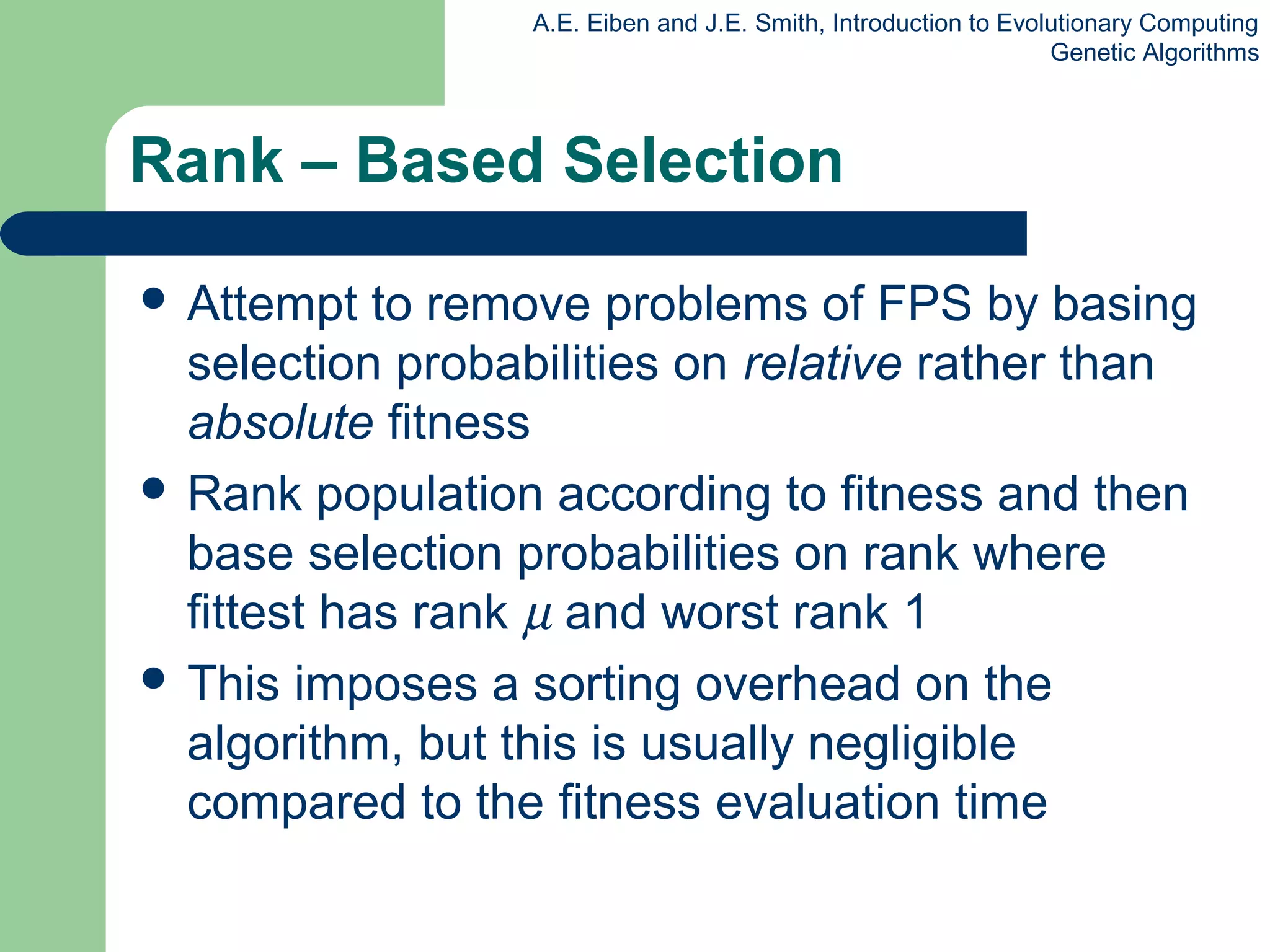 A.E. Eiben and J.E. Smith, Introduction to Evolutionary Computing
Genetic Algorithms
Rank – Based Selection
 Attempt to remove problems of FPS by basing
selection probabilities on relative rather than
absolute fitness
 Rank population according to fitness and then
base selection probabilities on rank where
fittest has rank µ and worst rank 1
 This imposes a sorting overhead on the
algorithm, but this is usually negligible
compared to the fitness evaluation time
 