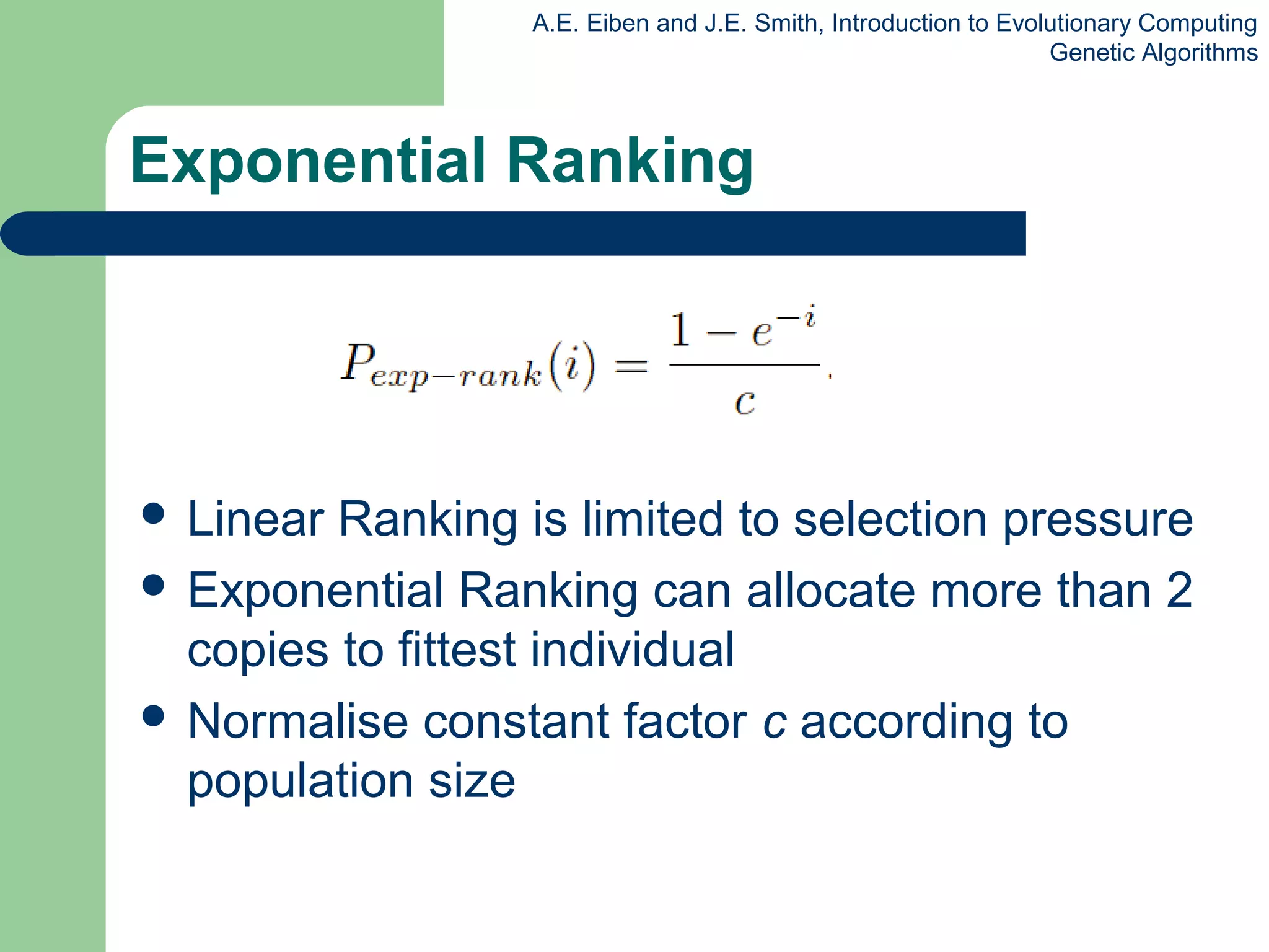 A.E. Eiben and J.E. Smith, Introduction to Evolutionary Computing
Genetic Algorithms
Exponential Ranking
 Linear Ranking is limited to selection pressure
 Exponential Ranking can allocate more than 2
copies to fittest individual
 Normalise constant factor c according to
population size
 