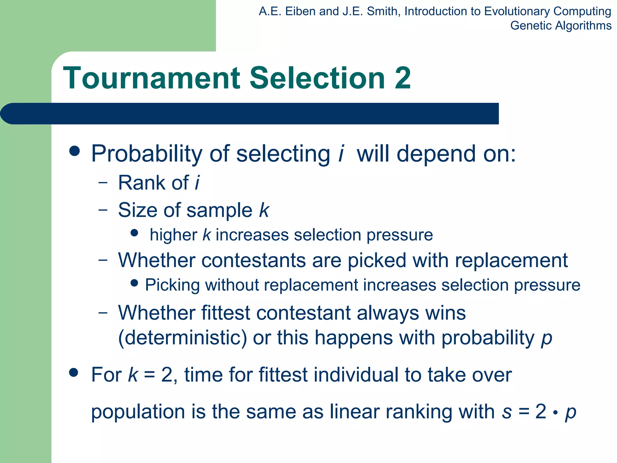 A.E. Eiben and J.E. Smith, Introduction to Evolutionary Computing
Genetic Algorithms
Tournament Selection 2
 Probability of selecting i will depend on:
– Rank of i
– Size of sample k
 higher k increases selection pressure
– Whether contestants are picked with replacement
 Picking without replacement increases selection pressure
– Whether fittest contestant always wins
(deterministic) or this happens with probability p
 For k = 2, time for fittest individual to take over
population is the same as linear ranking with s = 2 • p
 